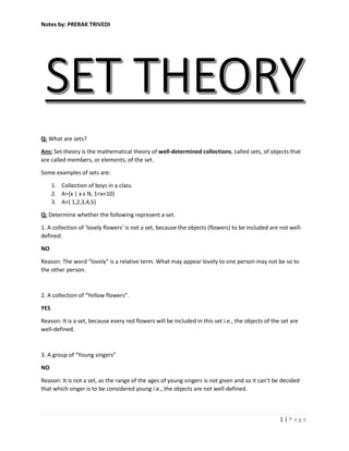 Notes by: PRERAK TRIVEDI
1 | P a g e
Q: What are sets?
Ans: Set theory is the mathematical theory of well-determined collections, called sets, of objects that
are called members, or elements, of the set.
Some examples of sets are:
1. Collection of boys in a class.
2. A={x | x ԑ N, 1<x<10}
3. A={ 1,2,3,4,5}
Q: Determine whether the following represent a set.
1. A collection of ‘lovely flowers’ is not a set, because the objects (flowers) to be included are not well-
defined.
NO
Reason: The word “lovely” is a relative term. What may appear lovely to one person may not be so to
the other person.
2. A collection of “Yellow flowers”.
YES
Reason: It is a set, because every red flowers will be included in this set i.e., the objects of the set are
well-defined.
3. A group of “Young singers”
NO
Reason: It is not a set, as the range of the ages of young singers is not given and so it can’t be decided
that which singer is to be considered young i.e., the objects are not well-defined.
 