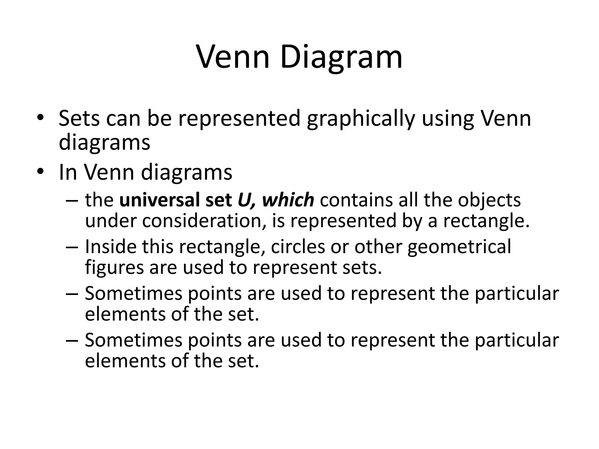 Venn Diagram
• Sets can be represented graphically using Venn
diagrams
• In Venn diagrams
– the universal set U, which contains all the objects
under consideration, is represented by a rectangle.
– Inside this rectangle, circles or other geometrical
figures are used to represent sets.
– Sometimes points are used to represent the particular
elements of the set.
– Sometimes points are used to represent the particular
elements of the set.
 