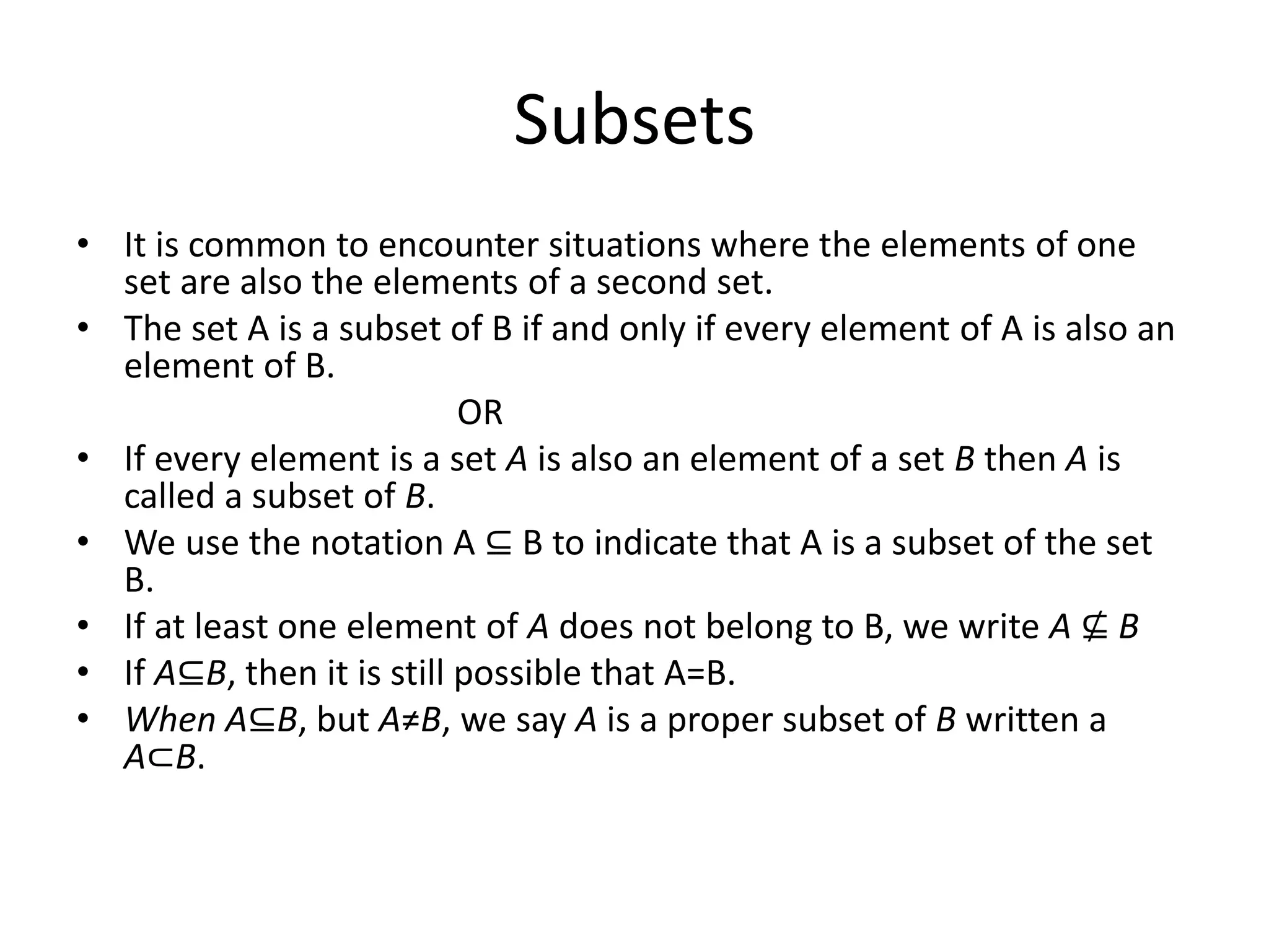 Subsets
• It is common to encounter situations where the elements of one
set are also the elements of a second set.
• The set A is a subset of B if and only if every element of A is also an
element of B.
OR
• If every element is a set A is also an element of a set B then A is
called a subset of B.
• We use the notation A ⊆ B to indicate that A is a subset of the set
B.
• If at least one element of A does not belong to B, we write A ⊈ B
• If A⊆B, then it is still possible that A=B.
• When A⊆B, but A≠B, we say A is a proper subset of B written a
A⊂B.
 