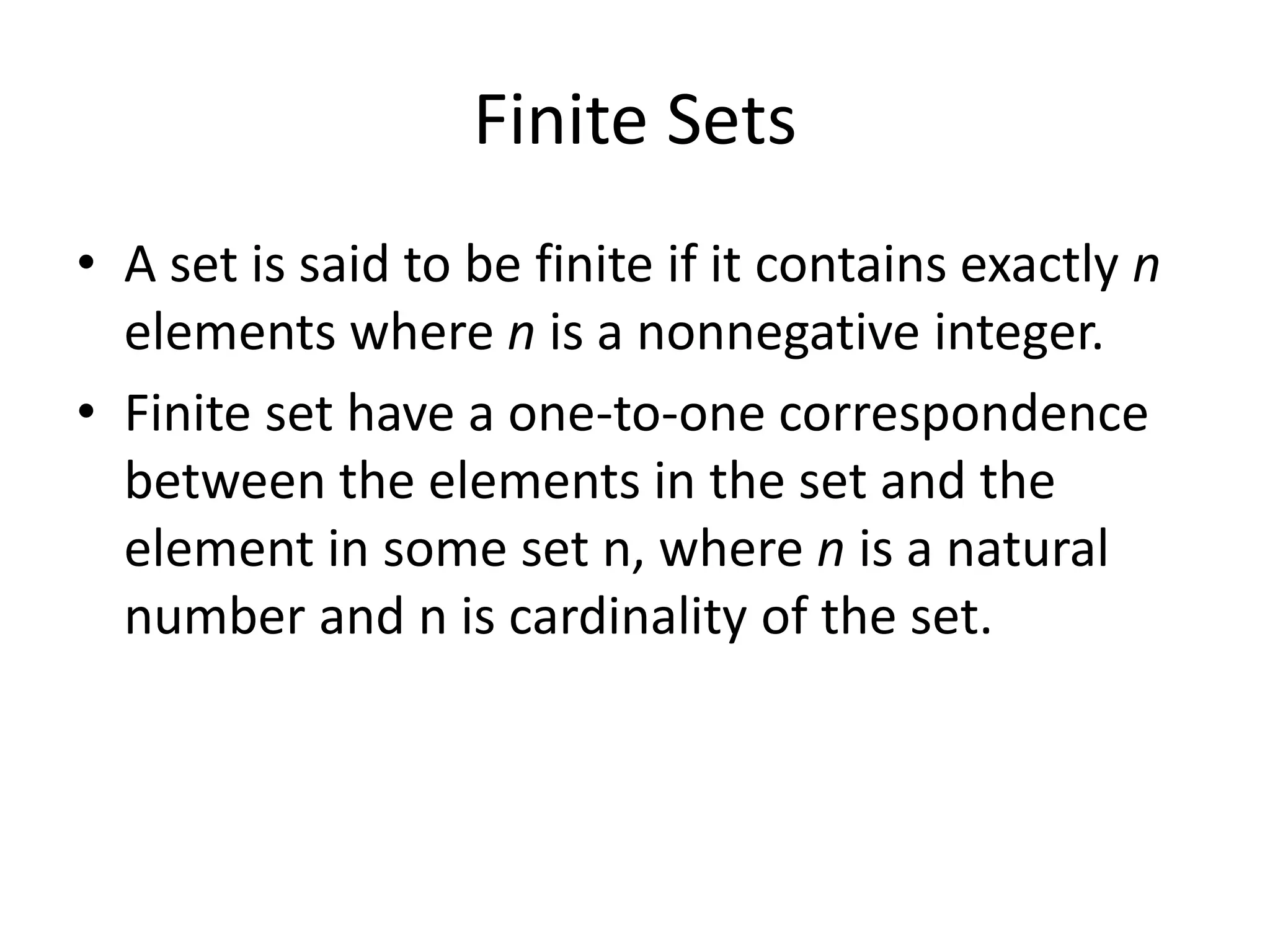 Finite Sets
• A set is said to be finite if it contains exactly n
elements where n is a nonnegative integer.
• Finite set have a one-to-one correspondence
between the elements in the set and the
element in some set n, where n is a natural
number and n is cardinality of the set.
 