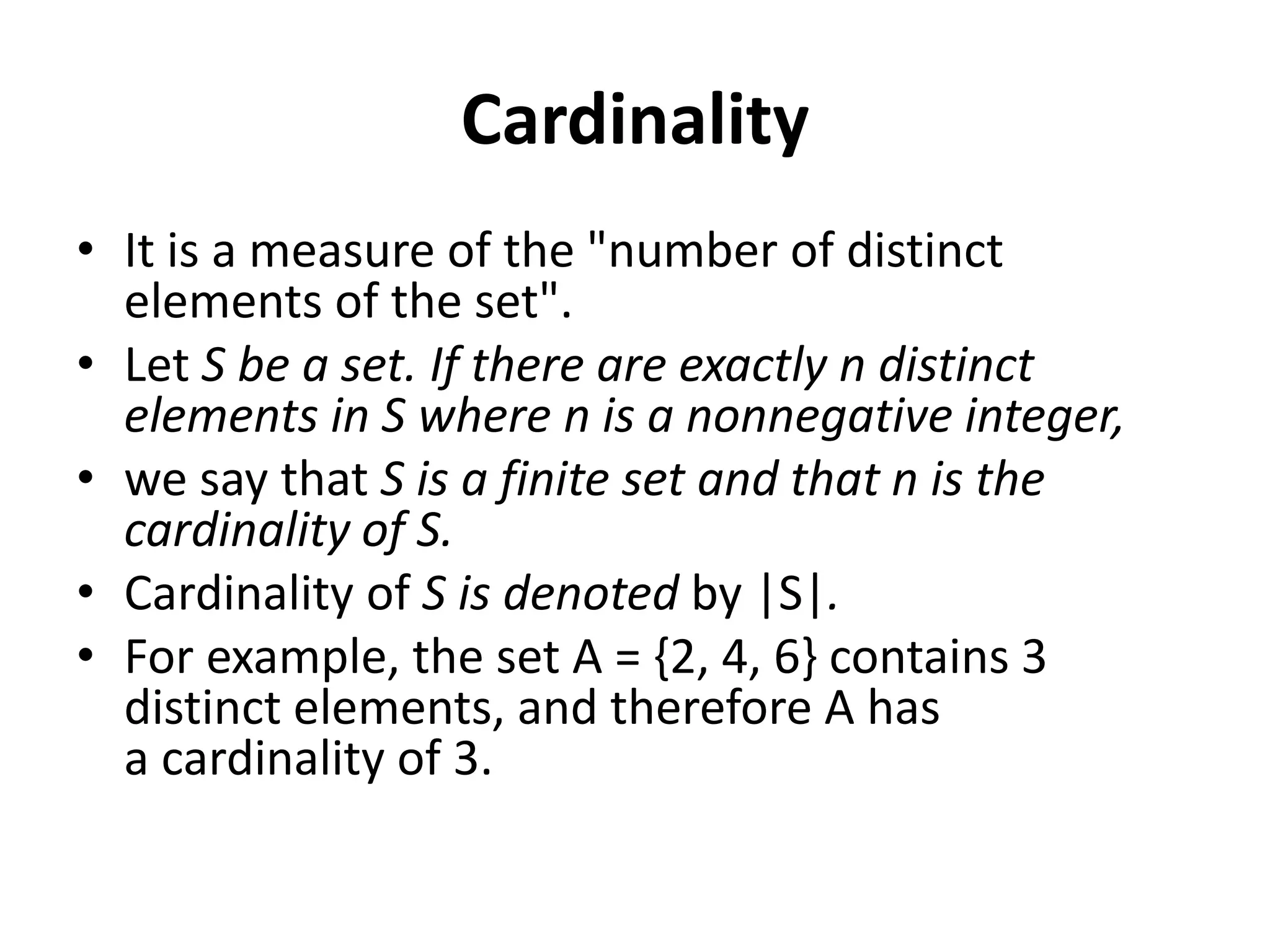 Cardinality
• It is a measure of the "number of distinct
elements of the set".
• Let S be a set. If there are exactly n distinct
elements in S where n is a nonnegative integer,
• we say that S is a finite set and that n is the
cardinality of S.
• Cardinality of S is denoted by |S|.
• For example, the set A = {2, 4, 6} contains 3
distinct elements, and therefore A has
a cardinality of 3.
 