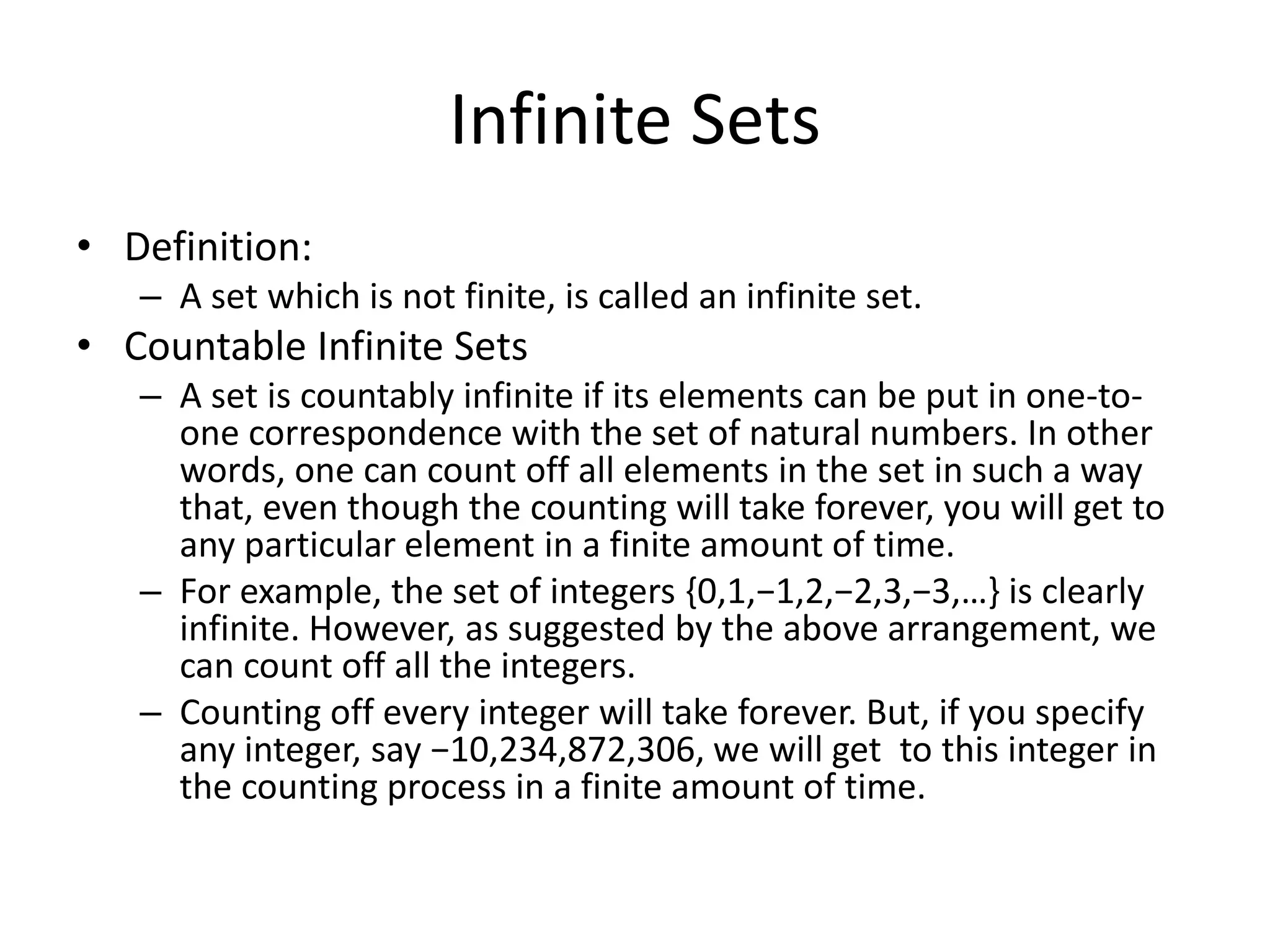 Infinite Sets
• Definition:
– A set which is not finite, is called an infinite set.
• Countable Infinite Sets
– A set is countably infinite if its elements can be put in one-to-
one correspondence with the set of natural numbers. In other
words, one can count off all elements in the set in such a way
that, even though the counting will take forever, you will get to
any particular element in a finite amount of time.
– For example, the set of integers {0,1,−1,2,−2,3,−3,…} is clearly
infinite. However, as suggested by the above arrangement, we
can count off all the integers.
– Counting off every integer will take forever. But, if you specify
any integer, say −10,234,872,306, we will get to this integer in
the counting process in a finite amount of time.
 