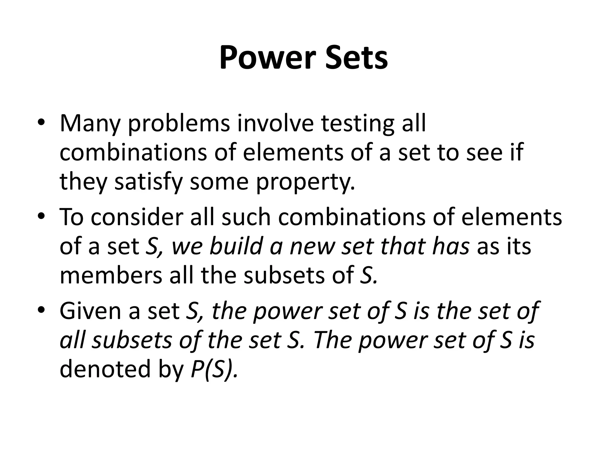 Power Sets
• Many problems involve testing all
combinations of elements of a set to see if
they satisfy some property.
• To consider all such combinations of elements
of a set S, we build a new set that has as its
members all the subsets of S.
• Given a set S, the power set of S is the set of
all subsets of the set S. The power set of S is
denoted by P(S).
 