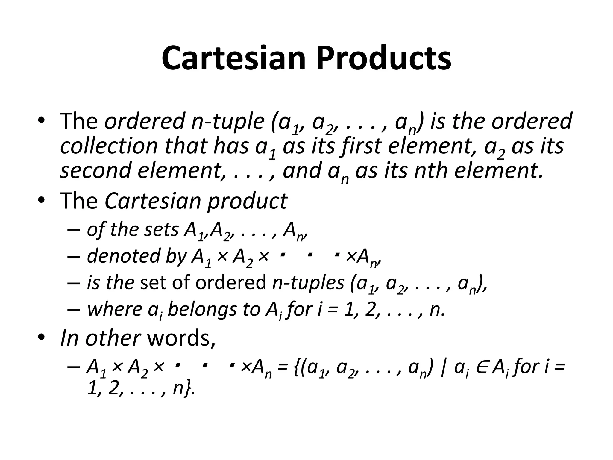Cartesian Products
• The ordered n-tuple (a1, a2, . . . , an) is the ordered
collection that has a1 as its first element, a2 as its
second element, . . . , and an as its nth element.
• The Cartesian product
– of the sets A1,A2, . . . , An,
– denoted by A1 × A2 ×・ ・ ・×An,
– is the set of ordered n-tuples (a1, a2, . . . , an),
– where ai belongs to Ai for i = 1, 2, . . . , n.
• In other words,
– A1 × A2 ×・ ・ ・×An = {(a1, a2, . . . , an) | ai ∈ Ai for i =
1, 2, . . . , n}.
 