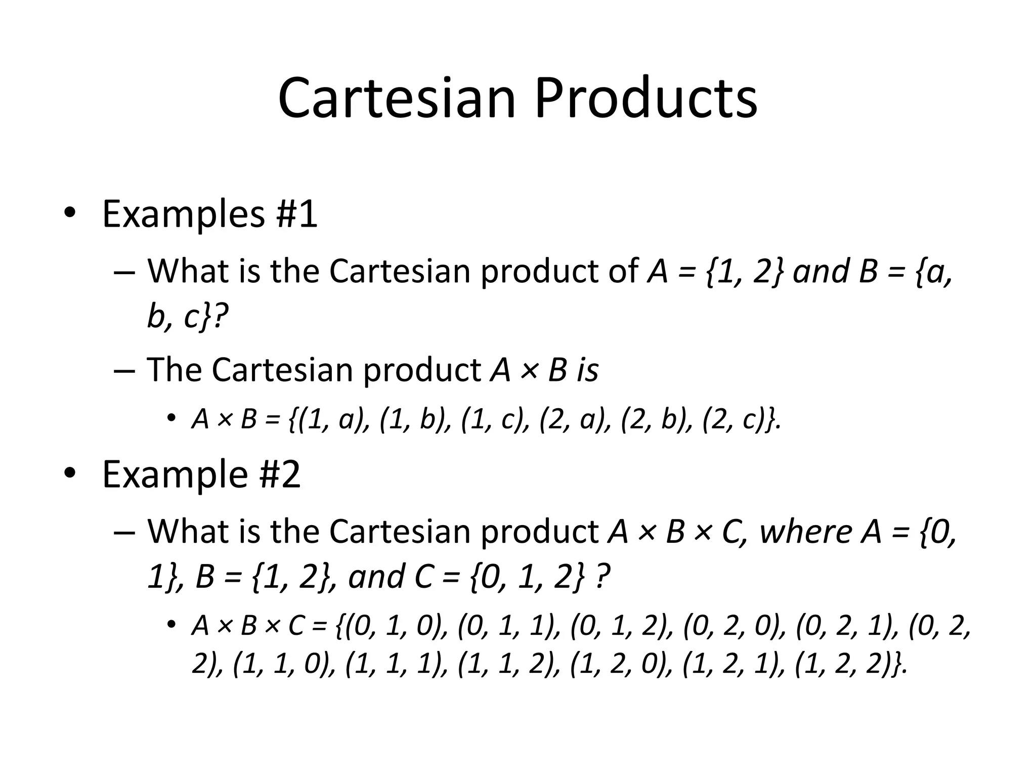 Cartesian Products
• Examples #1
– What is the Cartesian product of A = {1, 2} and B = {a,
b, c}?
– The Cartesian product A × B is
• A × B = {(1, a), (1, b), (1, c), (2, a), (2, b), (2, c)}.
• Example #2
– What is the Cartesian product A × B × C, where A = {0,
1}, B = {1, 2}, and C = {0, 1, 2} ?
• A × B × C = {(0, 1, 0), (0, 1, 1), (0, 1, 2), (0, 2, 0), (0, 2, 1), (0, 2,
2), (1, 1, 0), (1, 1, 1), (1, 1, 2), (1, 2, 0), (1, 2, 1), (1, 2, 2)}.
 