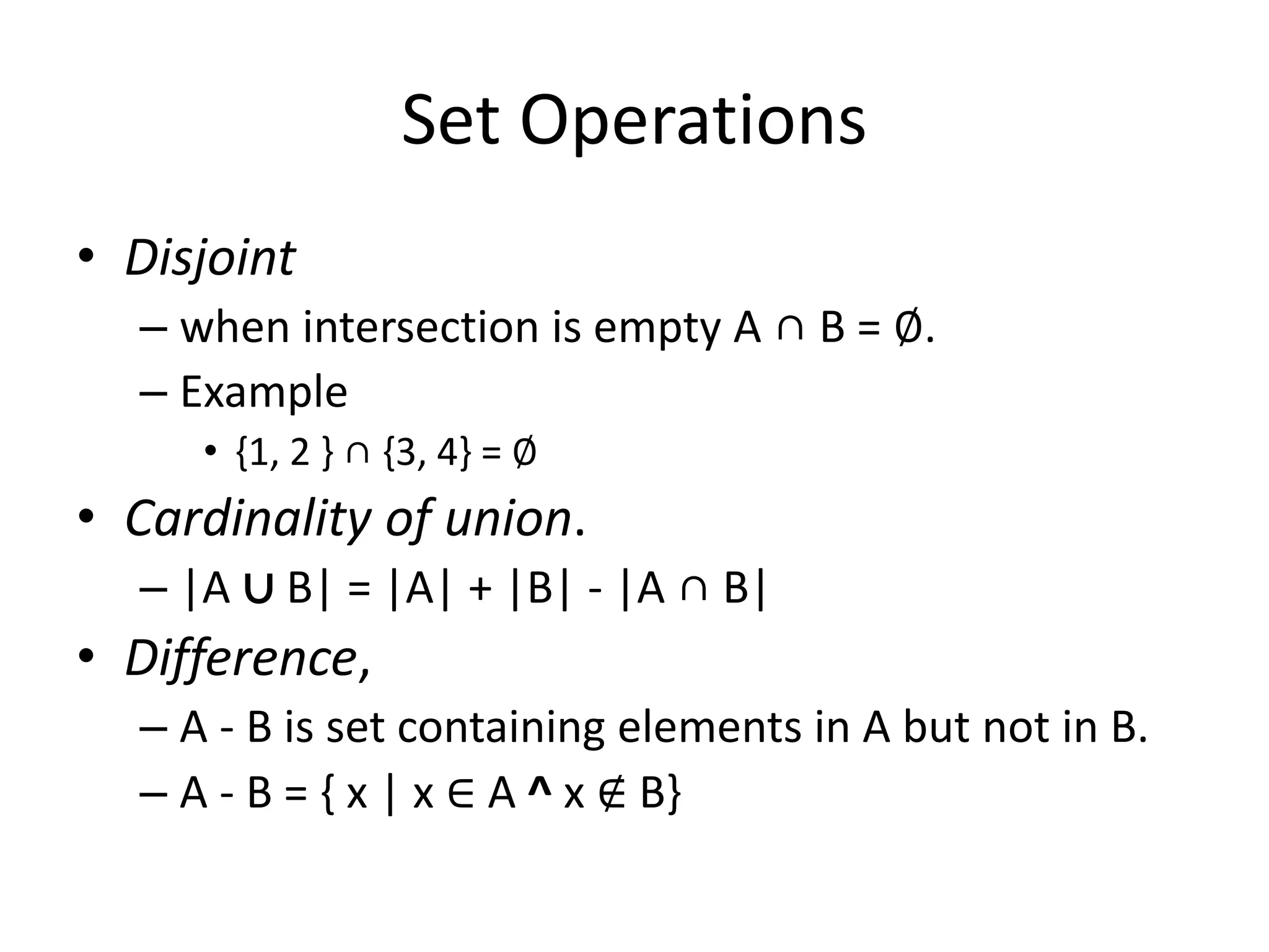 Set Operations
• Disjoint
– when intersection is empty A ∩ B = ∅.
– Example
• {1, 2 } ∩ {3, 4} = ∅
• Cardinality of union.
– |A ∪ B| = |A| + |B| - |A ∩ B|
• Difference,
– A - B is set containing elements in A but not in B.
– A - B = { x | x ∈ A ^ x ∉ B}
 