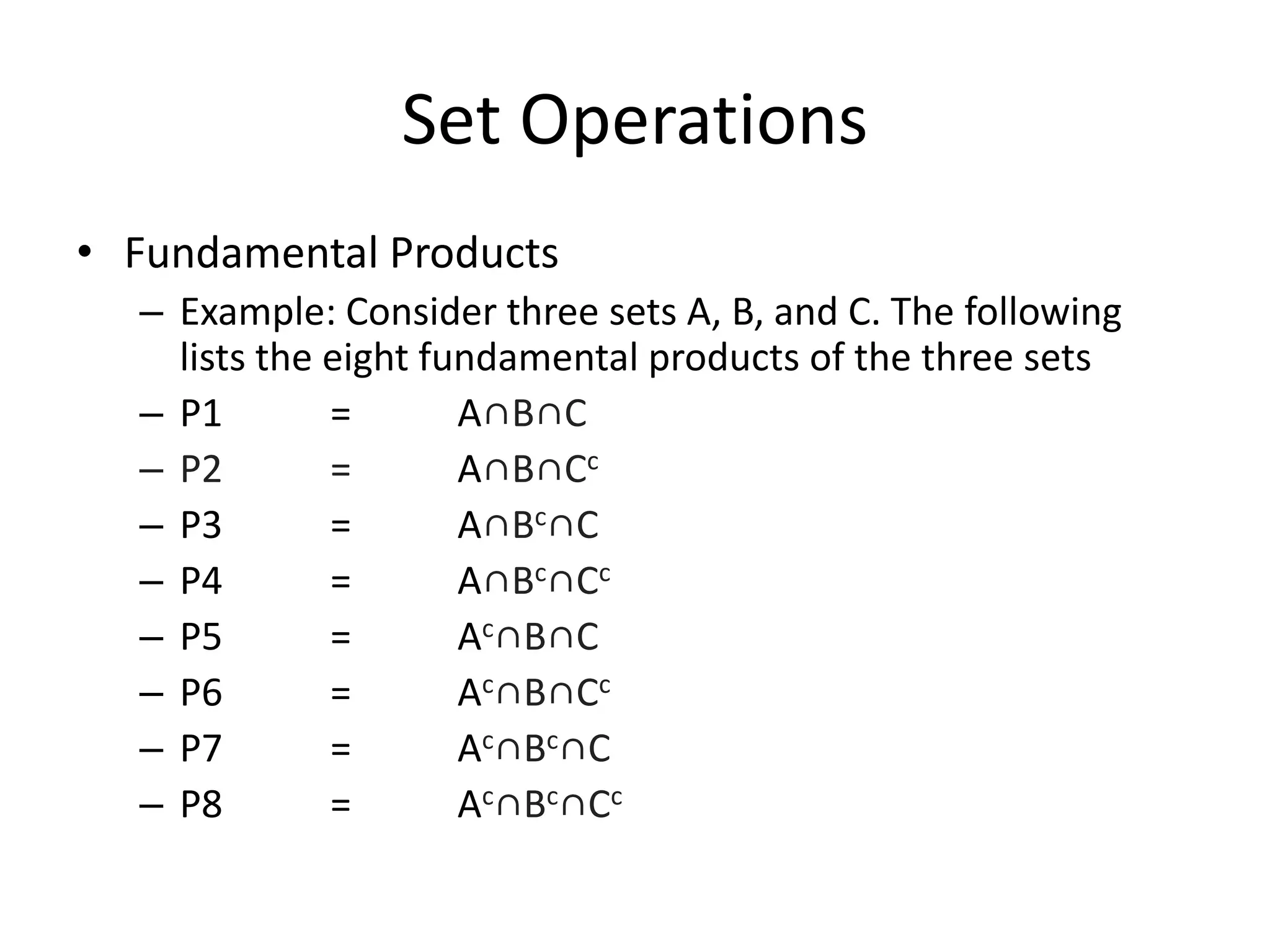Set Operations
• Fundamental Products
– Example: Consider three sets A, B, and C. The following
lists the eight fundamental products of the three sets
– P1 = A∩B∩C
– P2 = A∩B∩Cc
– P3 = A∩Bc∩C
– P4 = A∩Bc∩Cc
– P5 = Ac∩B∩C
– P6 = Ac∩B∩Cc
– P7 = Ac∩Bc∩C
– P8 = Ac∩Bc∩Cc
 
