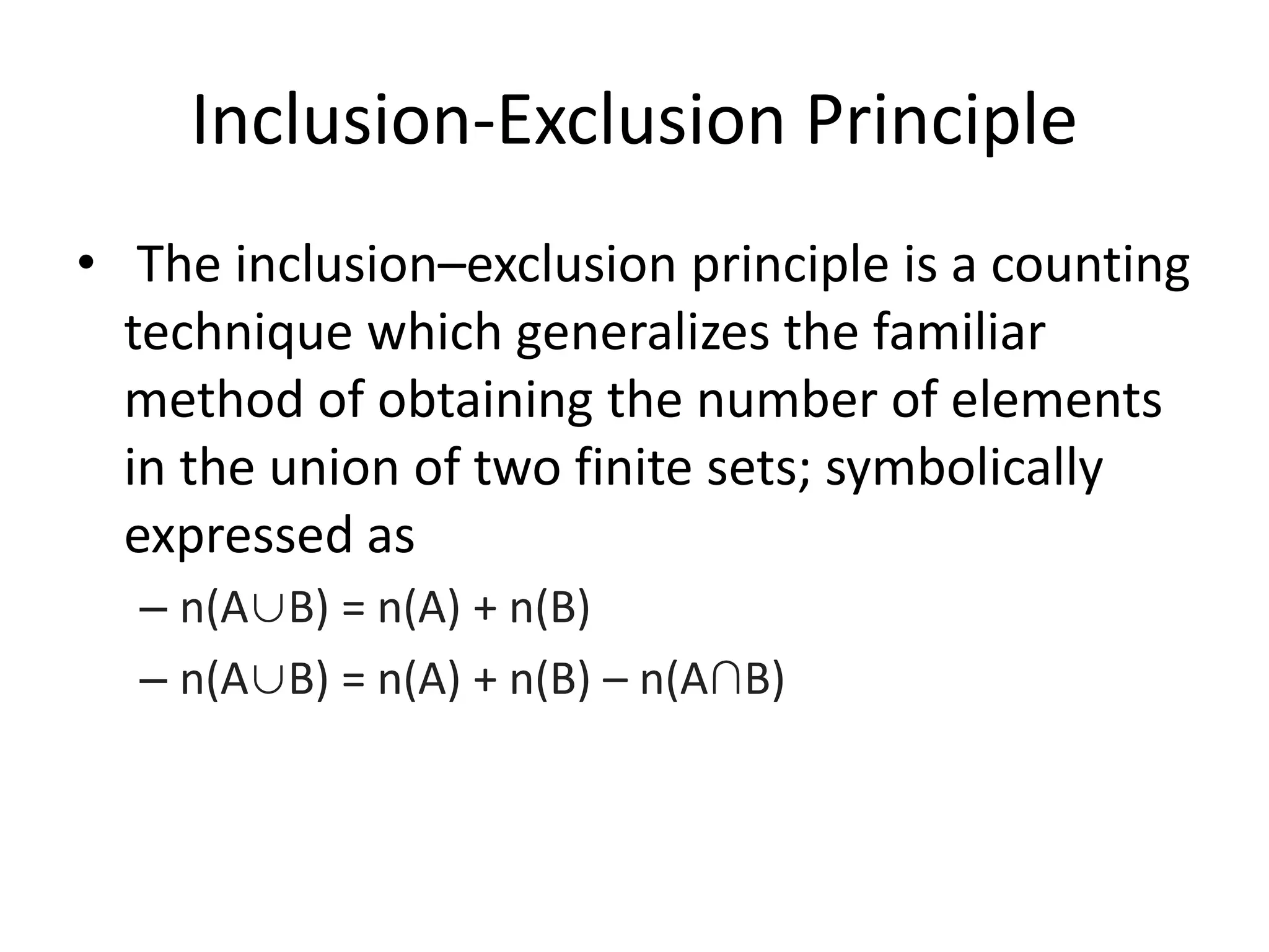 Inclusion-Exclusion Principle
• The inclusion–exclusion principle is a counting
technique which generalizes the familiar
method of obtaining the number of elements
in the union of two finite sets; symbolically
expressed as
– n(A∪B) = n(A) + n(B)
– n(A∪B) = n(A) + n(B) – n(A∩B)
 