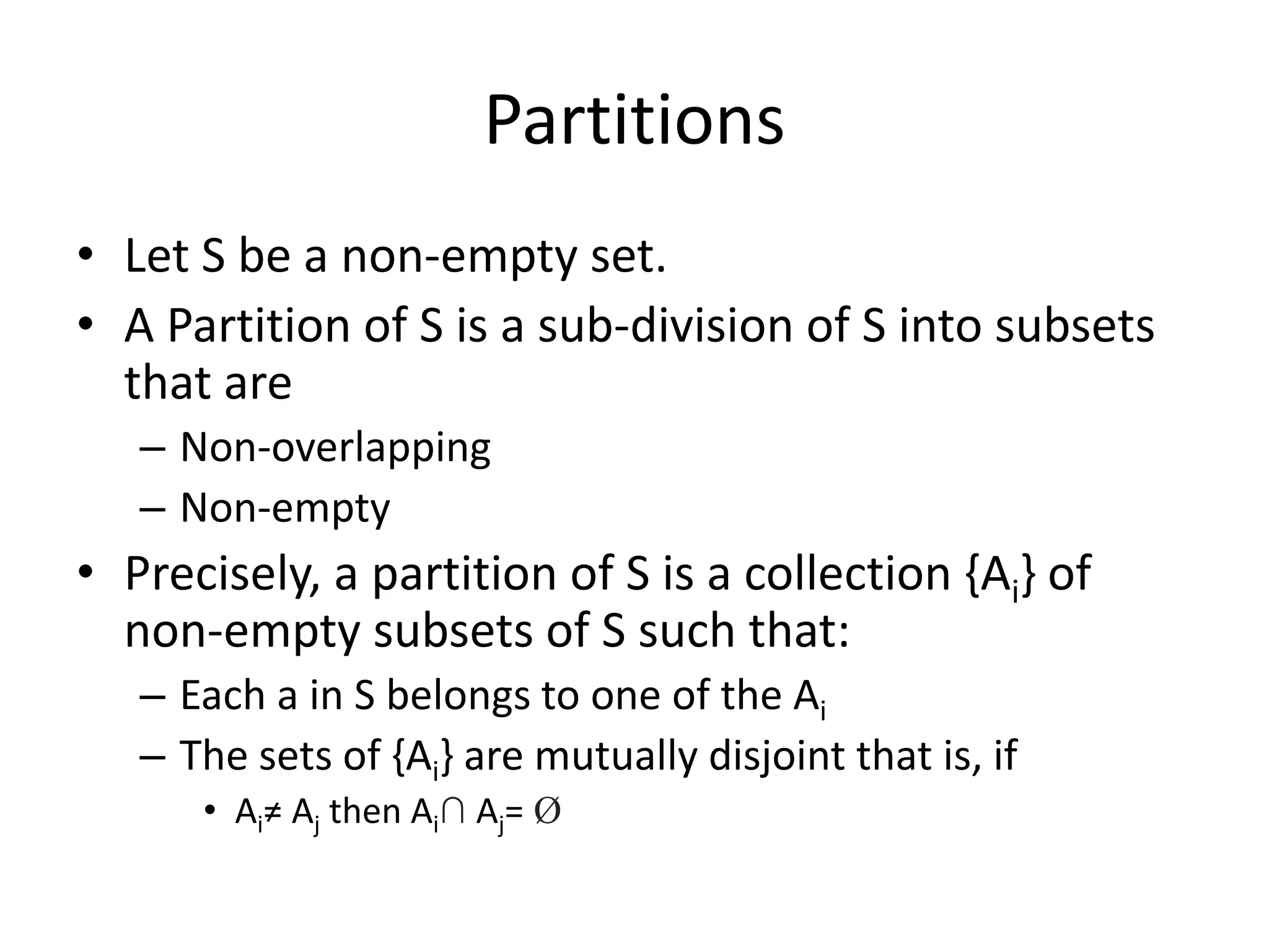 Partitions
• Let S be a non-empty set.
• A Partition of S is a sub-division of S into subsets
that are
– Non-overlapping
– Non-empty
• Precisely, a partition of S is a collection {Ai} of
non-empty subsets of S such that:
– Each a in S belongs to one of the Ai
– The sets of {Ai} are mutually disjoint that is, if
• Ai≠ Aj then Ai∩ Aj= Ø
 