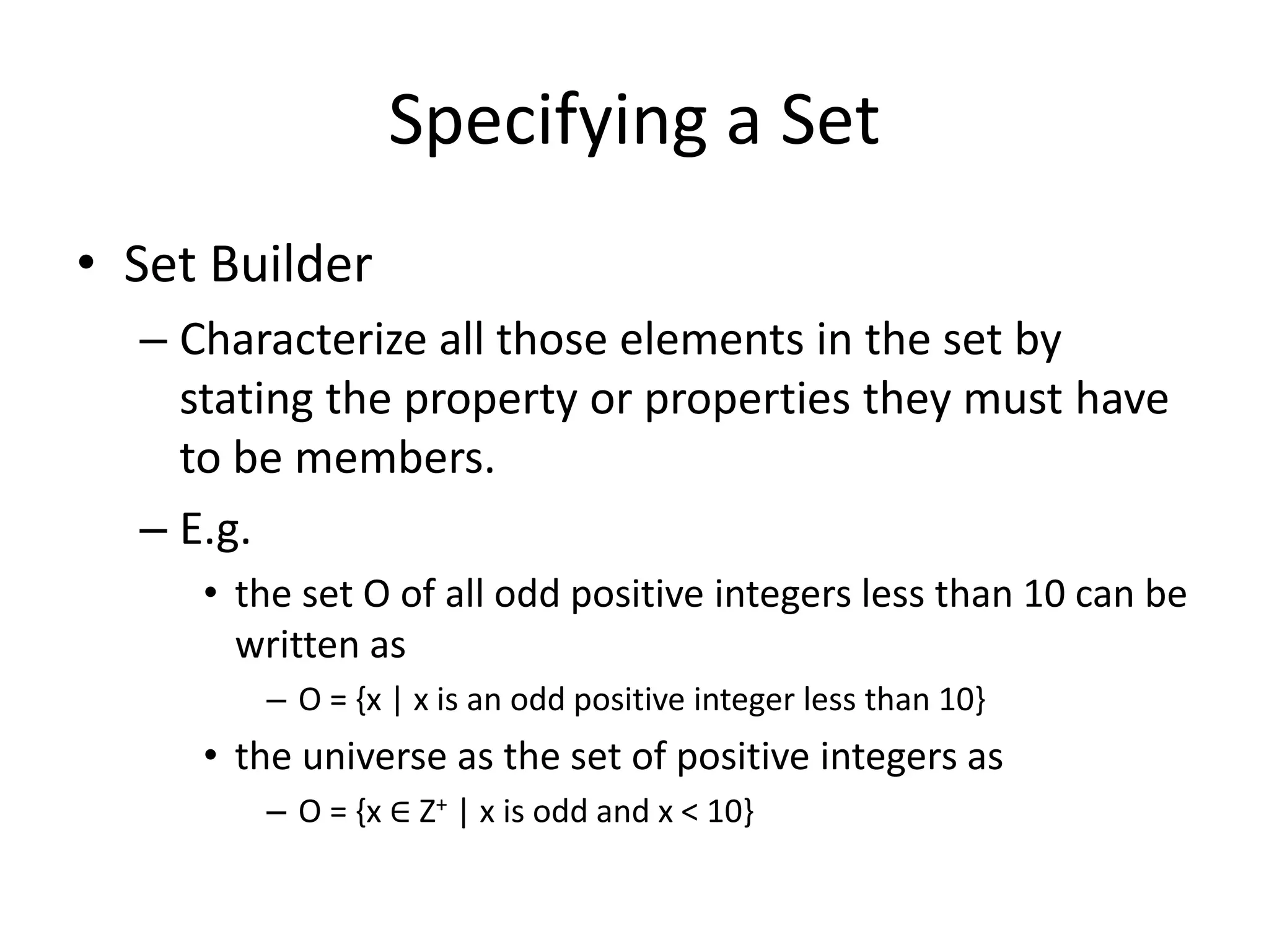 Specifying a Set
• Set Builder
– Characterize all those elements in the set by
stating the property or properties they must have
to be members.
– E.g.
• the set O of all odd positive integers less than 10 can be
written as
– O = {x | x is an odd positive integer less than 10}
• the universe as the set of positive integers as
– O = {x ∈ Z+ | x is odd and x < 10}
 