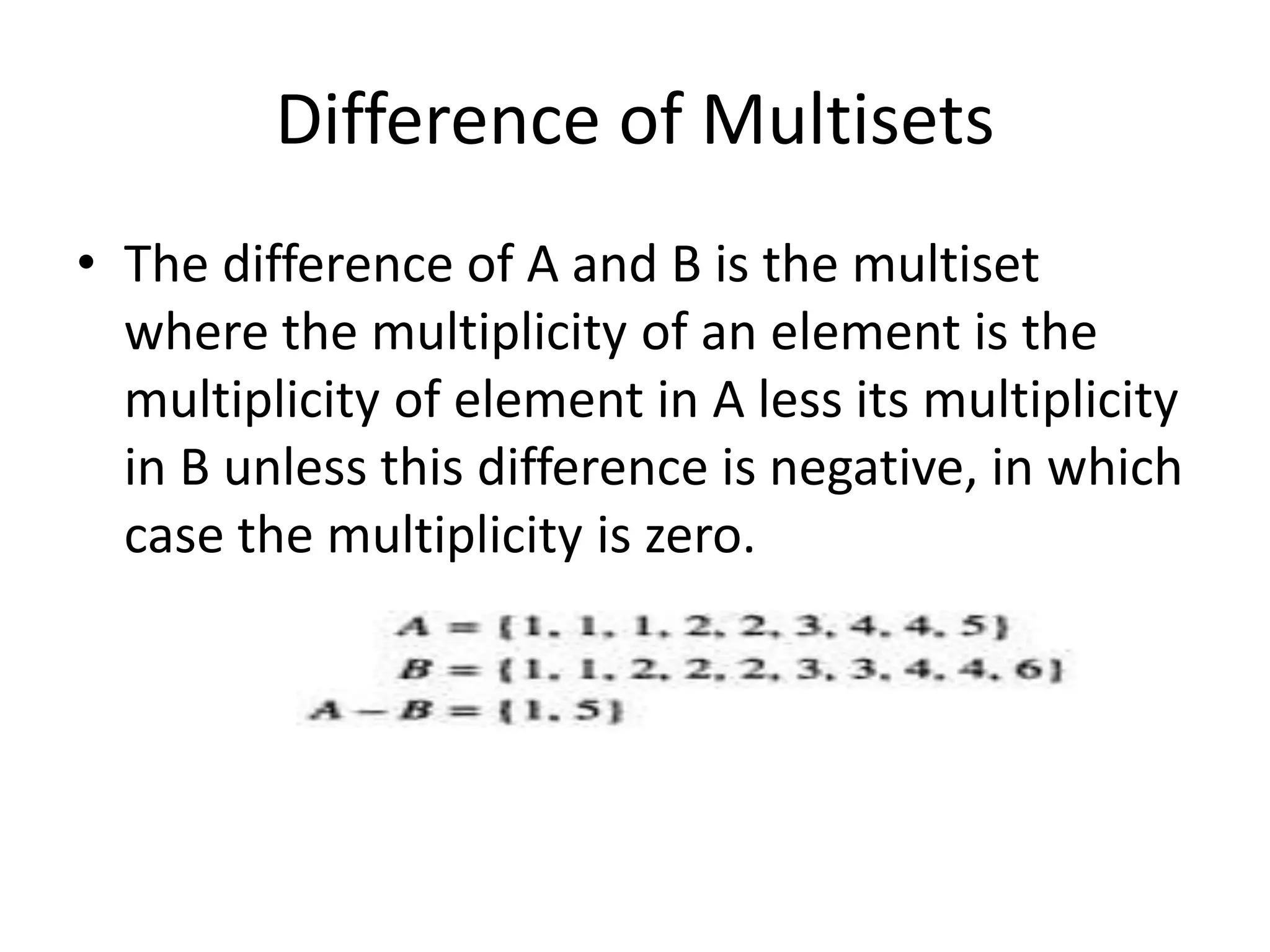 Difference of Multisets
• The difference of A and B is the multiset
where the multiplicity of an element is the
multiplicity of element in A less its multiplicity
in B unless this difference is negative, in which
case the multiplicity is zero.
 