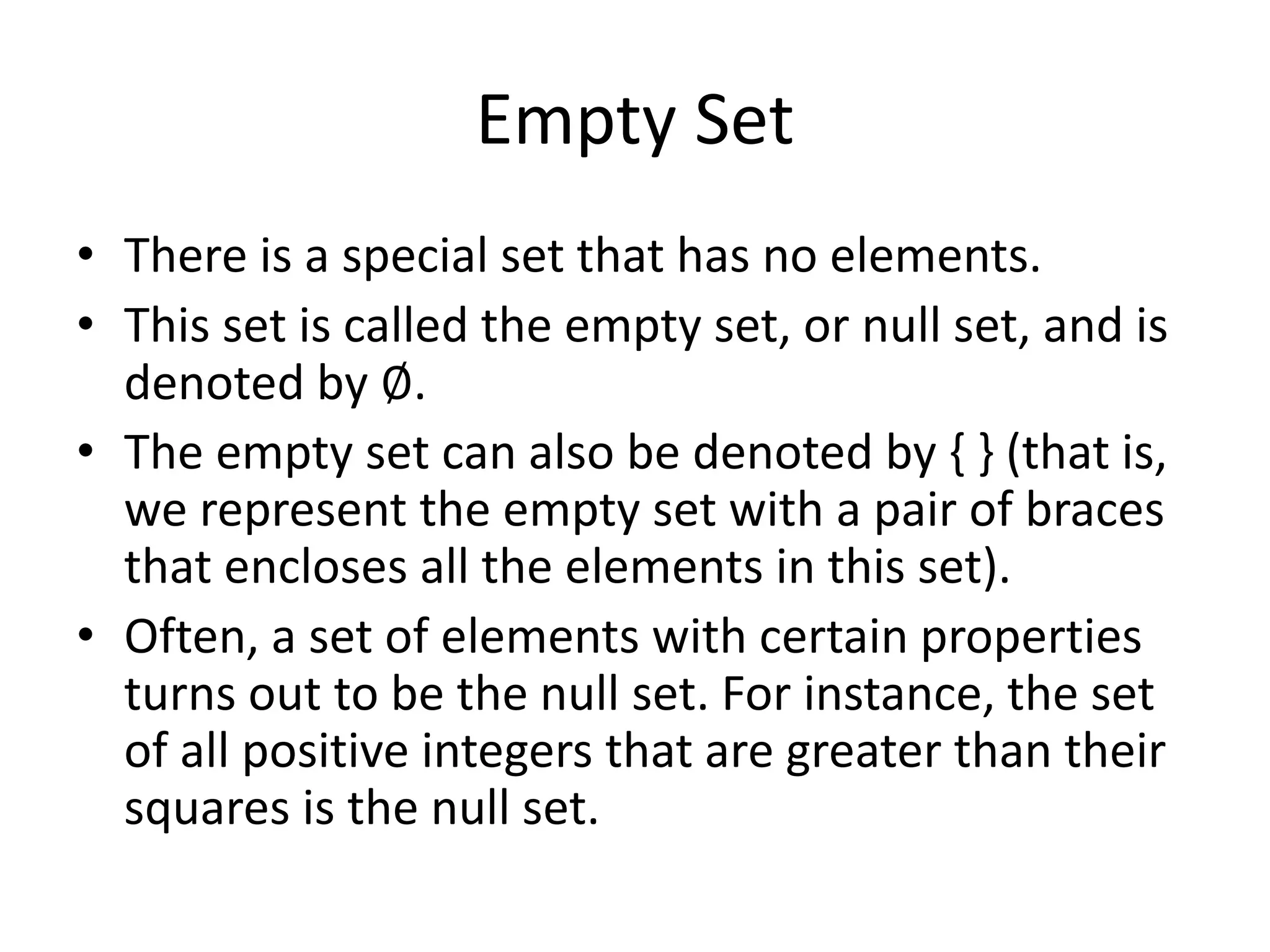 Empty Set
• There is a special set that has no elements.
• This set is called the empty set, or null set, and is
denoted by ∅.
• The empty set can also be denoted by { } (that is,
we represent the empty set with a pair of braces
that encloses all the elements in this set).
• Often, a set of elements with certain properties
turns out to be the null set. For instance, the set
of all positive integers that are greater than their
squares is the null set.
 