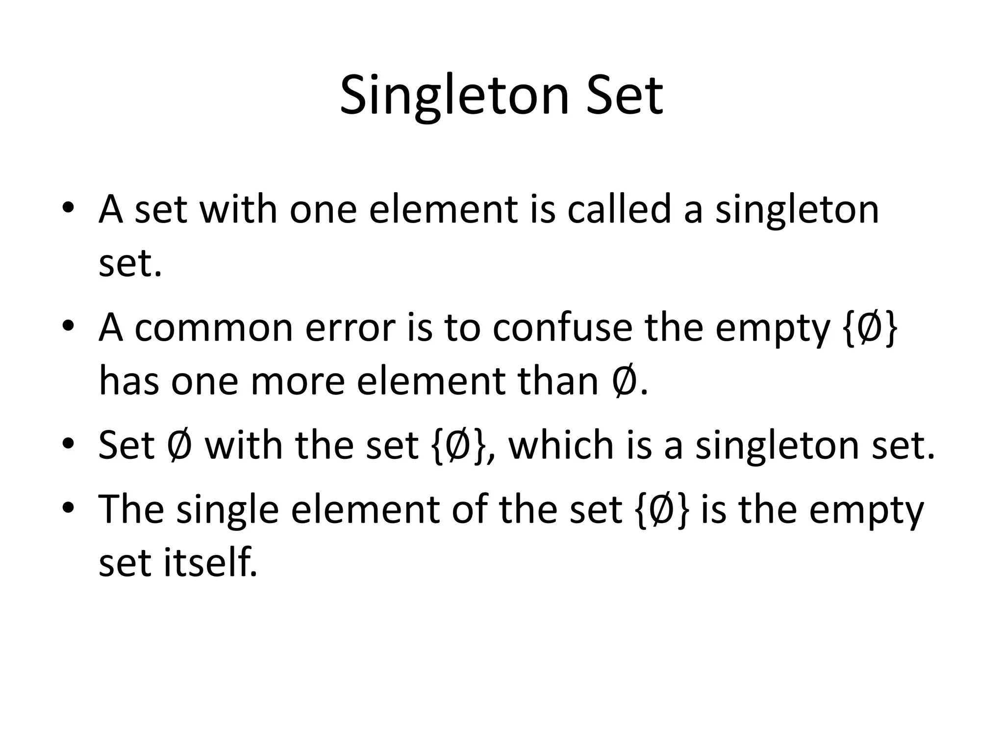 Singleton Set
• A set with one element is called a singleton
set.
• A common error is to confuse the empty {∅}
has one more element than ∅.
• Set ∅ with the set {∅}, which is a singleton set.
• The single element of the set {∅} is the empty
set itself.
 
