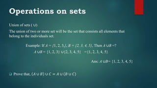 Operations on sets
Union of sets ( ∪)
The union of two or more set will be the set that consists all elements that
belong to the individuals set.
Example: If A = {1, 2, 3,}, B = {2, 3, 4, 5}, Then A ∪B =?
A ∪B = {1, 2, 3} ∪{2, 3, 4, 5} ={1, 2, 3, 4, 5}
Ans: A ∪B= {1, 2, 3, 4, 5}
 Prove that, 𝐴 ∪ 𝐵 ∪ 𝐶 = 𝐴 ∪ 𝐵 ∪ 𝐶
 