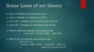 Some Laws of set theory
 𝑛 𝐴 = 𝑁𝑢𝑚𝑏𝑒𝑟 𝑜𝑓 𝑒𝑙𝑒𝑚𝑒𝑛𝑡 𝑖𝑛 𝑠𝑒𝑡 𝐴
 𝑛 𝐵 = 𝑁𝑢𝑚𝑏𝑒𝑟 𝑜𝑓 𝑒𝑙𝑒𝑚𝑒𝑛𝑡 𝑖𝑛 𝑠𝑒𝑡 𝐵
 𝑛 𝐴 ∩ 𝐵 = 𝑁𝑢𝑚𝑏𝑒𝑟 𝑜𝑓 𝑒𝑙𝑒𝑚𝑒𝑛𝑡 𝑖𝑛 𝑠𝑒𝑡 𝐴 𝑎𝑛𝑑 𝐵
 𝑛 𝐴 ∪ 𝐵 = 𝑁𝑢𝑚𝑏𝑒𝑟 𝑜𝑓 𝑒𝑙𝑒𝑚𝑒𝑛𝑡 𝑖𝑛 𝑠𝑒𝑡 𝐴 𝑜𝑟 𝐵
 When A and B are mutually non-exclusive sets:
𝑛 𝐴 ∪ 𝐵 = 𝑛 𝐴 + 𝑛 𝐵 − 𝑛(𝐴 ∩ 𝐵)
 When A, B, are mutually non-exclusive sets:
𝑛 𝐴 ∪ 𝐵 ∪ 𝐶
= 𝑛 𝐴 + 𝑛 𝐵 + 𝑛 𝐶 − 𝑛 𝐴 ∩ 𝐵 − 𝑛 𝐵 ∩ 𝐶
− 𝑛 𝐴 ∩ 𝐶 + 𝑛(𝐴 ∩ 𝐵 ∩ 𝐶)
 