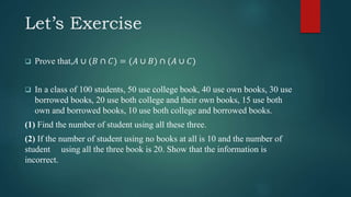 Let’s Exercise
 Prove that,𝐴 ∪ (𝐵 ∩ 𝐶) = (𝐴 ∪ 𝐵) ∩ (𝐴 ∪ 𝐶)
 In a class of 100 students, 50 use college book, 40 use own books, 30 use
borrowed books, 20 use both college and their own books, 15 use both
own and borrowed books, 10 use both college and borrowed books.
(1) Find the number of student using all these three.
(2) If the number of student using no books at all is 10 and the number of
student using all the three book is 20. Show that the information is
incorrect.
 