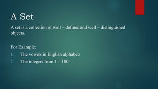A Set
A set is a collection of well – defined and well – distinguished
objects.
For Example:
1. The vowels in English alphabets
2. The integers from 1 – 100
 