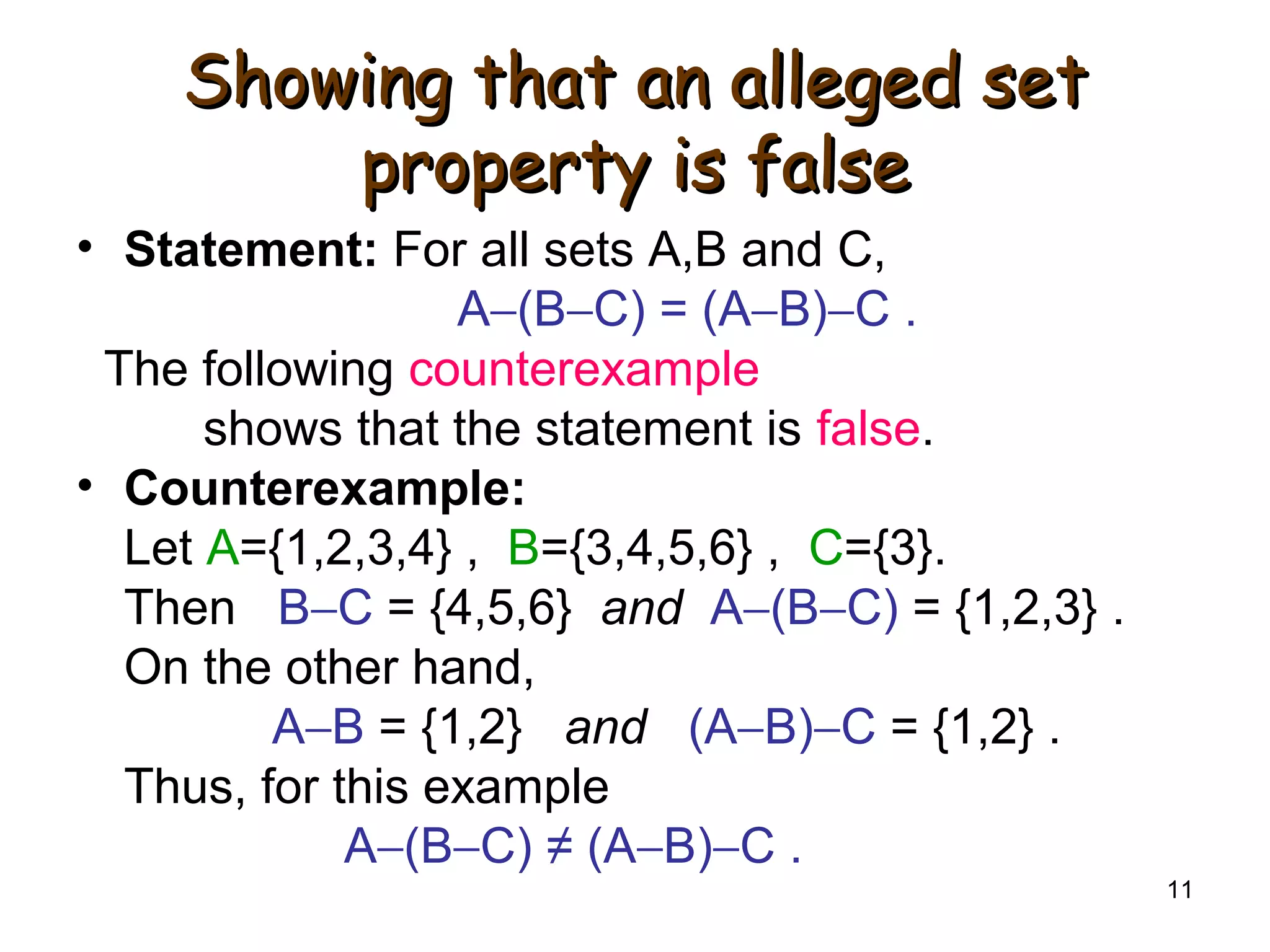 11
Showing that an alleged setShowing that an alleged set
property is falseproperty is false
• Statement: For all sets A,B and C,
A−(B−C) = (A−B)−C .
The following counterexample
shows that the statement is false.
• Counterexample:
Let A={1,2,3,4} , B={3,4,5,6} , C={3}.
Then B−C = {4,5,6} and A−(B−C) = {1,2,3} .
On the other hand,
A−B = {1,2} and (A−B)−C = {1,2} .
Thus, for this example
A−(B−C) ≠ (A−B)−C .
 