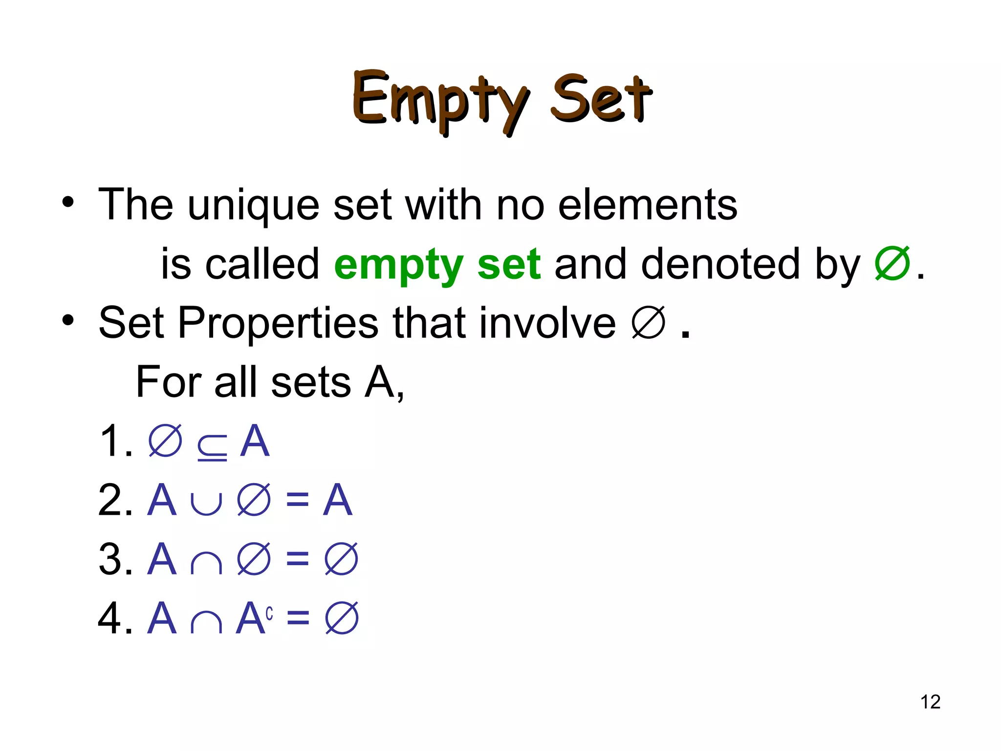 12
Empty SetEmpty Set
• The unique set with no elements
is called empty set and denoted by ∅.
• Set Properties that involve ∅ .
For all sets A,
1. ∅ ⊆ A
2. A ∪ ∅ = A
3. A ∩ ∅ = ∅
4. A ∩ Ac
= ∅
 