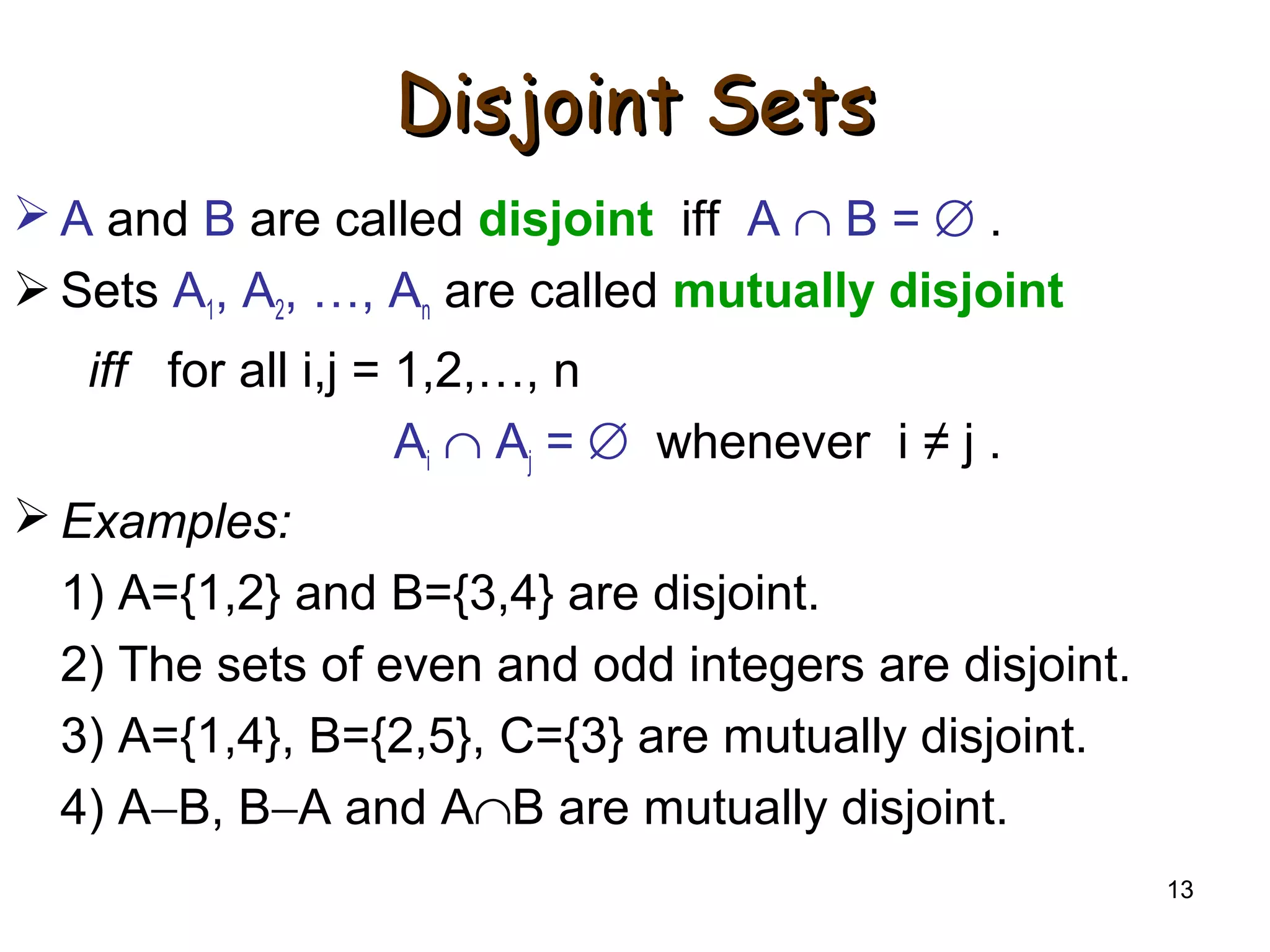 13
Disjoint SetsDisjoint Sets
 A and B are called disjoint iff A ∩ B = ∅ .
 Sets A1, A2, …, An are called mutually disjoint
iff for all i,j = 1,2,…, n
Ai ∩ Aj = ∅ whenever i ≠ j .
 Examples:
1) A={1,2} and B={3,4} are disjoint.
2) The sets of even and odd integers are disjoint.
3) A={1,4}, B={2,5}, C={3} are mutually disjoint.
4) A−B, B−A and A∩B are mutually disjoint.
 