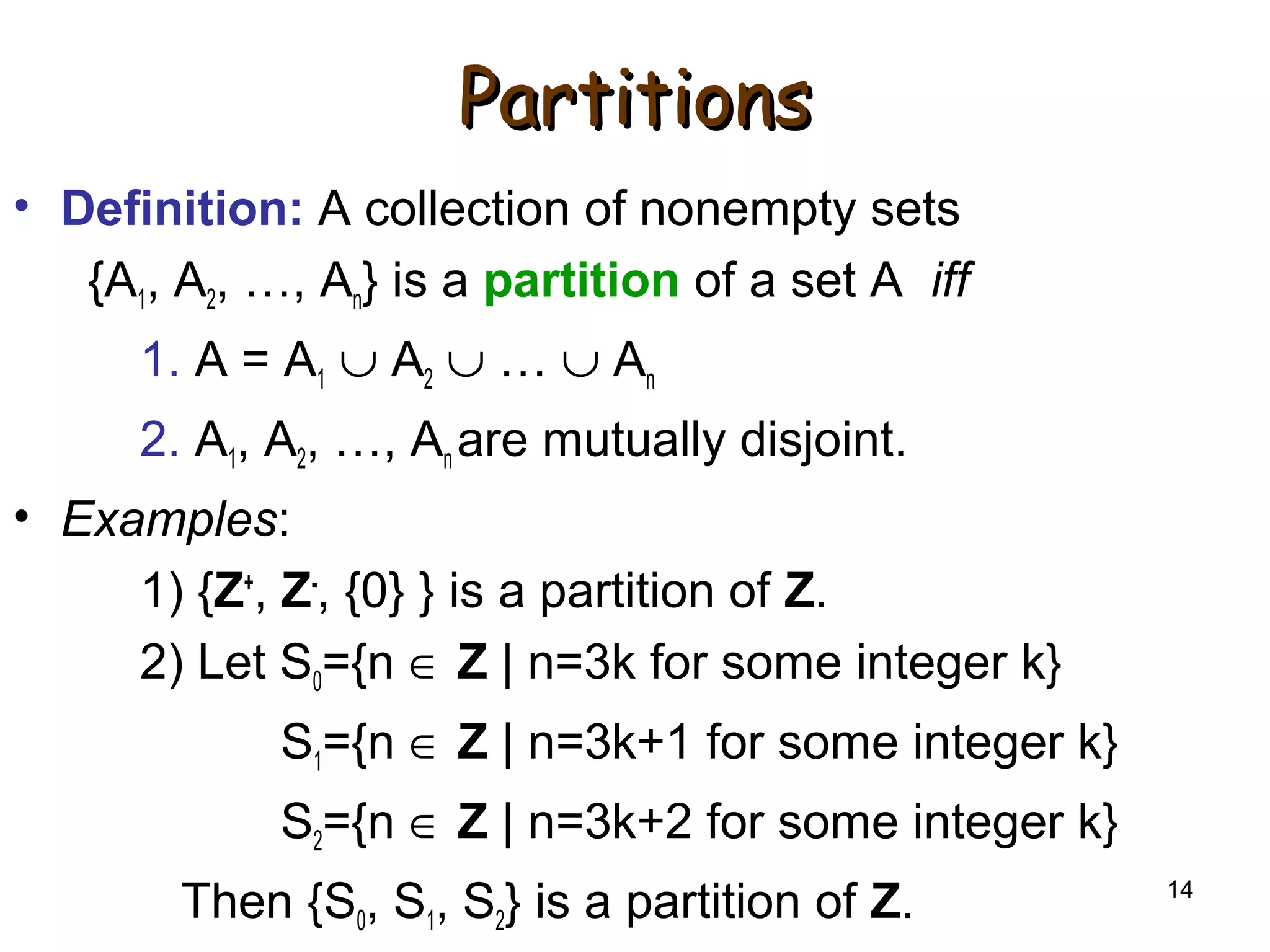 14
PartitionsPartitions
• Definition: A collection of nonempty sets
{A1, A2, …, An} is a partition of a set A iff
1. A = A1 ∪ A2 ∪ … ∪ An
2. A1, A2, …, An are mutually disjoint.
• Examples:
1) {Z+
, Z-
, {0} } is a partition of Z.
2) Let S0={n ∈ Z | n=3k for some integer k}
S1={n ∈ Z | n=3k+1 for some integer k}
S2={n ∈ Z | n=3k+2 for some integer k}
Then {S0, S1, S2} is a partition of Z.
 