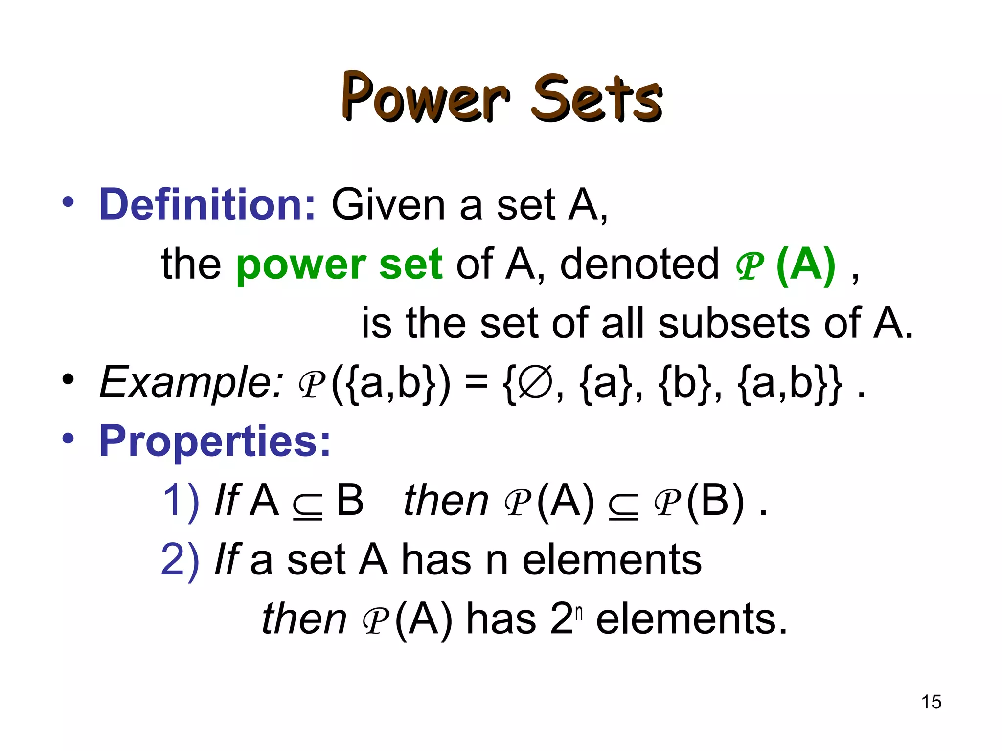 15
Power SetsPower Sets
• Definition: Given a set A,
the power set of A, denoted P (A) ,
is the set of all subsets of A.
• Example: P ({a,b}) = {∅, {a}, {b}, {a,b}} .
• Properties:
1) If A ⊆ B then P (A) ⊆ P (B) .
2) If a set A has n elements
then P (A) has 2n
elements.
 
