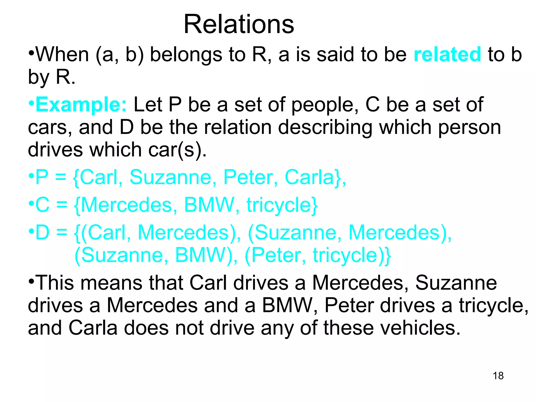 18
Relations
•When (a, b) belongs to R, a is said to be related to b
by R.
•Example: Let P be a set of people, C be a set of
cars, and D be the relation describing which person
drives which car(s).
•P = {Carl, Suzanne, Peter, Carla},
•C = {Mercedes, BMW, tricycle}
•D = {(Carl, Mercedes), (Suzanne, Mercedes),
(Suzanne, BMW), (Peter, tricycle)}
•This means that Carl drives a Mercedes, Suzanne
drives a Mercedes and a BMW, Peter drives a tricycle,
and Carla does not drive any of these vehicles.
 