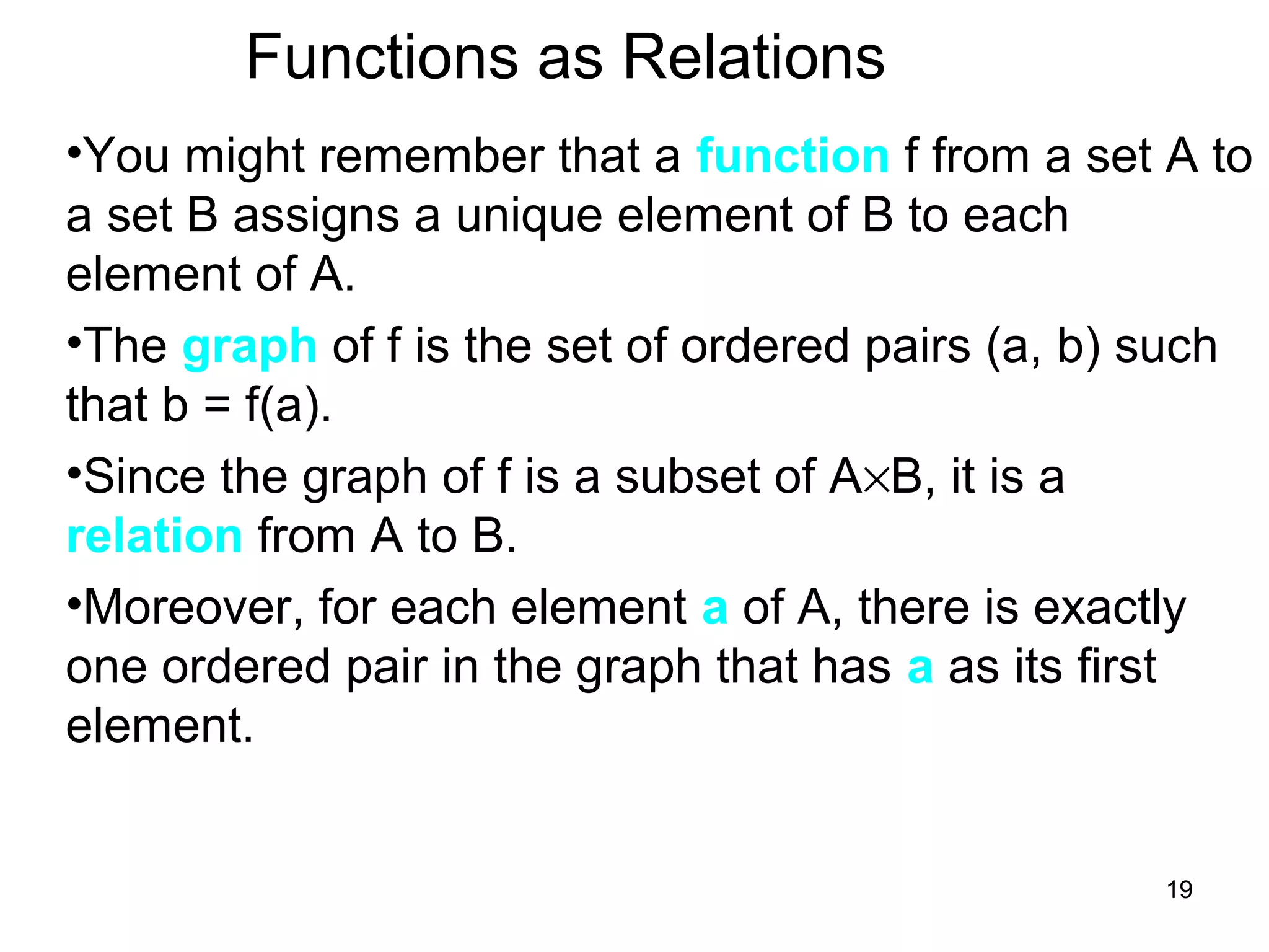 19
Functions as Relations
•You might remember that a function f from a set A to
a set B assigns a unique element of B to each
element of A.
•The graph of f is the set of ordered pairs (a, b) such
that b = f(a).
•Since the graph of f is a subset of A×B, it is a
relation from A to B.
•Moreover, for each element a of A, there is exactly
one ordered pair in the graph that has a as its first
element.
 