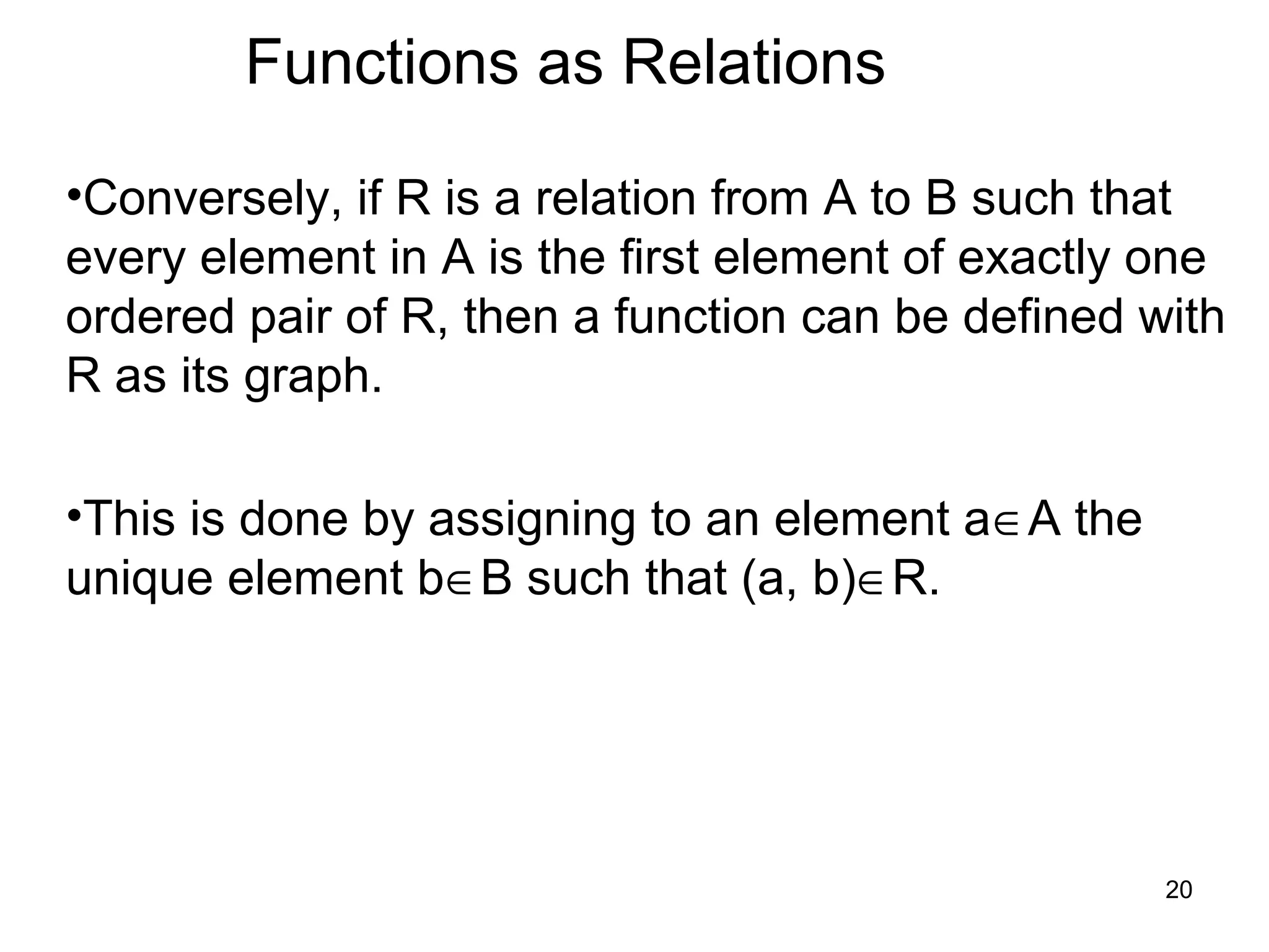 20
Functions as Relations
•Conversely, if R is a relation from A to B such that
every element in A is the first element of exactly one
ordered pair of R, then a function can be defined with
R as its graph.
•This is done by assigning to an element a∈A the
unique element b∈B such that (a, b)∈R.
 