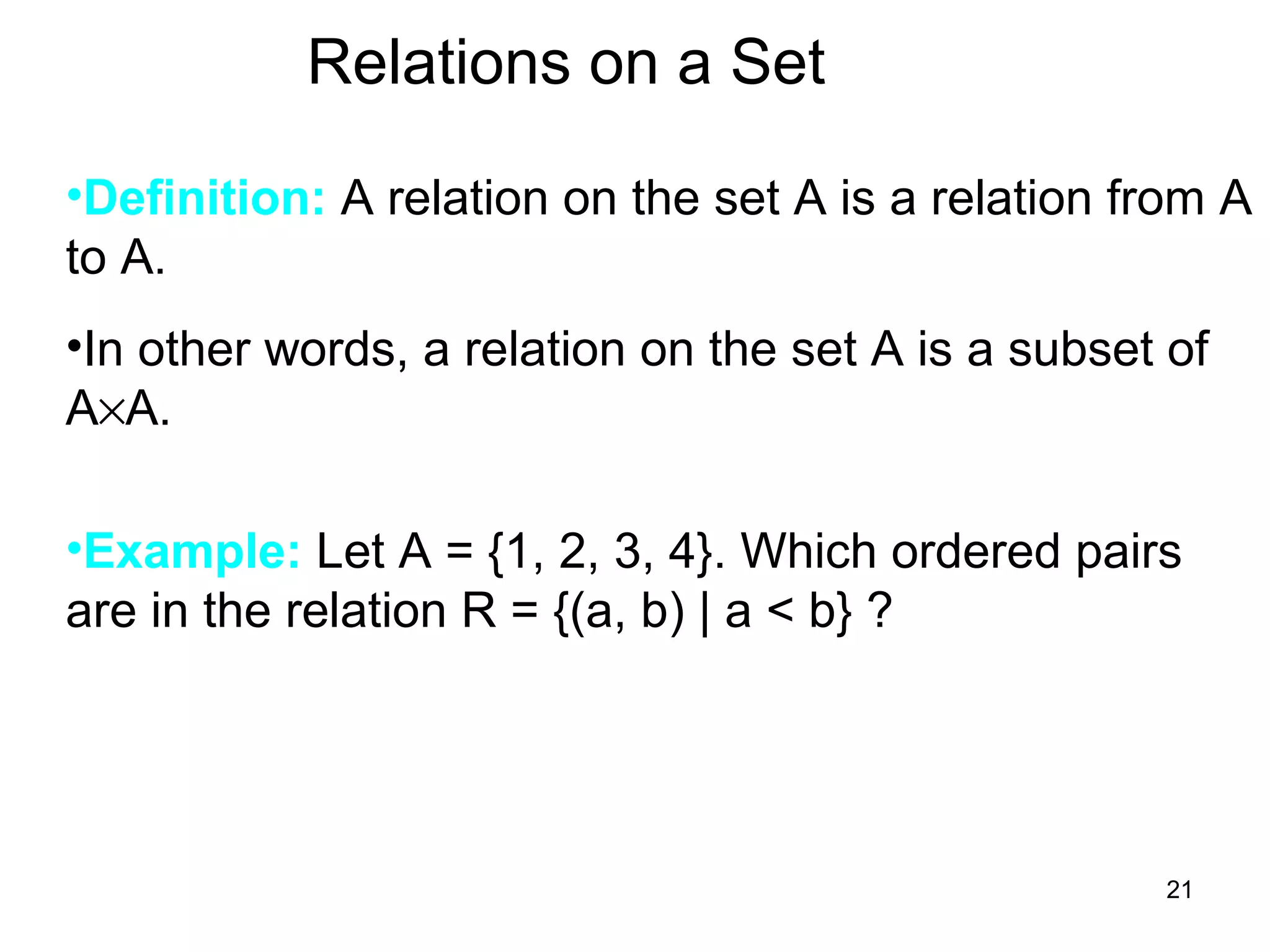 21
Relations on a Set
•Definition: A relation on the set A is a relation from A
to A.
•In other words, a relation on the set A is a subset of
A×A.
•Example: Let A = {1, 2, 3, 4}. Which ordered pairs
are in the relation R = {(a, b) | a < b} ?
 