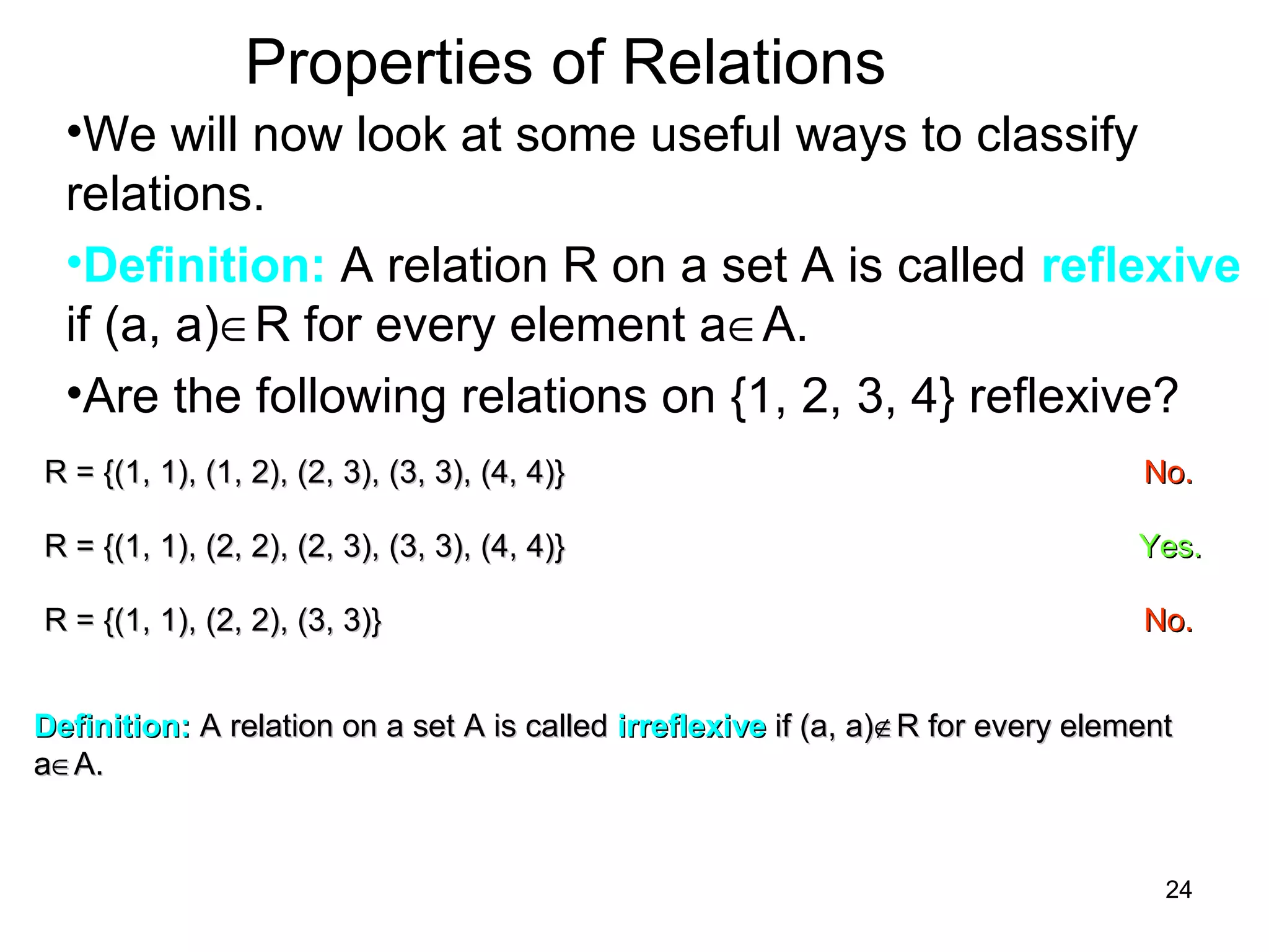24
Properties of Relations
•We will now look at some useful ways to classify
relations.
•Definition: A relation R on a set A is called reflexive
if (a, a)∈R for every element a∈A.
•Are the following relations on {1, 2, 3, 4} reflexive?
R = {(1, 1), (1, 2), (2, 3), (3, 3), (4, 4)}R = {(1, 1), (1, 2), (2, 3), (3, 3), (4, 4)} No.No.
R = {(1, 1), (2, 2), (2, 3), (3, 3), (4, 4)}R = {(1, 1), (2, 2), (2, 3), (3, 3), (4, 4)} Yes.Yes.
R = {(1, 1), (2, 2), (3, 3)}R = {(1, 1), (2, 2), (3, 3)} No.No.
Definition:Definition: A relation on a set A is calledA relation on a set A is called irreflexiveirreflexive if (a, a)if (a, a)∉∉R for every elementR for every element
aa∈∈A.A.
 