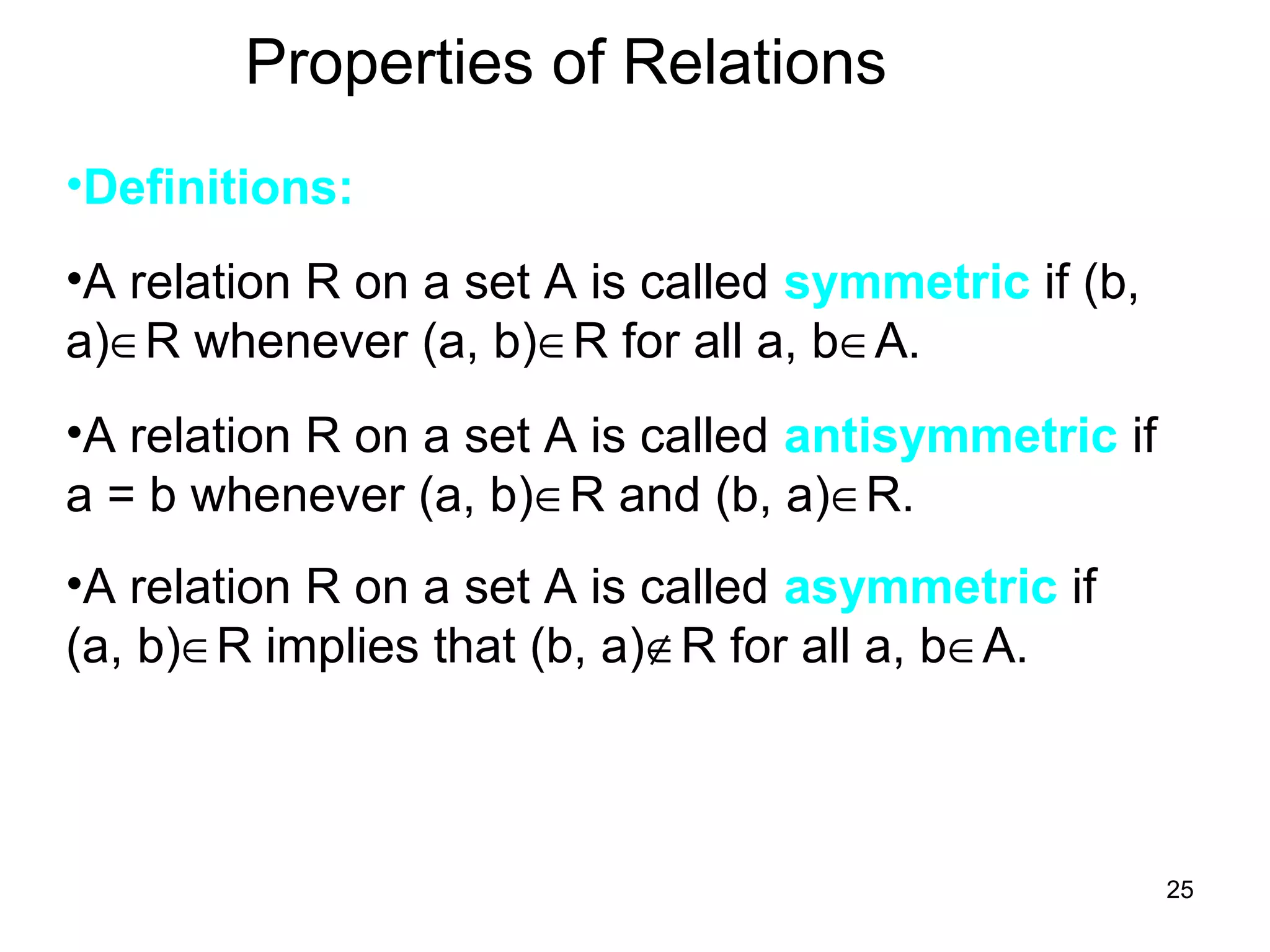 25
Properties of Relations
•Definitions:
•A relation R on a set A is called symmetric if (b,
a)∈R whenever (a, b)∈R for all a, b∈A.
•A relation R on a set A is called antisymmetric if
a = b whenever (a, b)∈R and (b, a)∈R.
•A relation R on a set A is called asymmetric if
(a, b)∈R implies that (b, a)∉R for all a, b∈A.
 