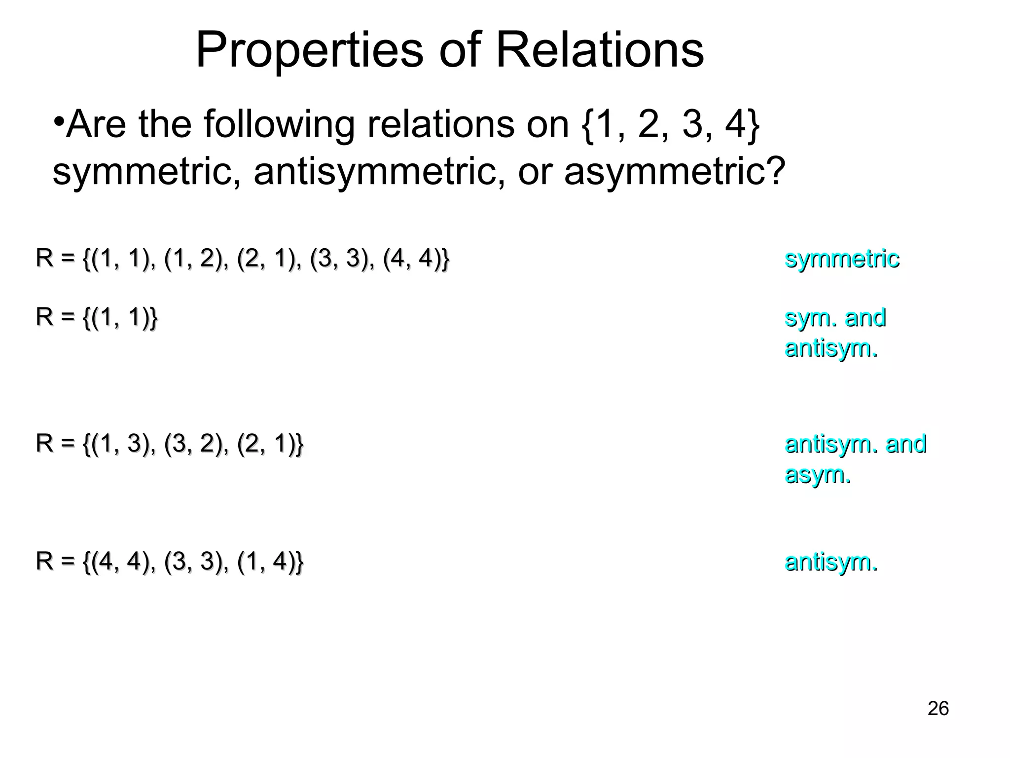 26
Properties of Relations
•Are the following relations on {1, 2, 3, 4}
symmetric, antisymmetric, or asymmetric?
R = {(1, 1), (1, 2), (2, 1), (3, 3), (4, 4)}R = {(1, 1), (1, 2), (2, 1), (3, 3), (4, 4)} symmetricsymmetric
R = {(1, 1)}R = {(1, 1)} sym. andsym. and
antisym.antisym.
R = {(1, 3), (3, 2), (2, 1)}R = {(1, 3), (3, 2), (2, 1)} antisym. andantisym. and
asym.asym.
R = {(4, 4), (3, 3), (1, 4)}R = {(4, 4), (3, 3), (1, 4)} antisym.antisym.
 