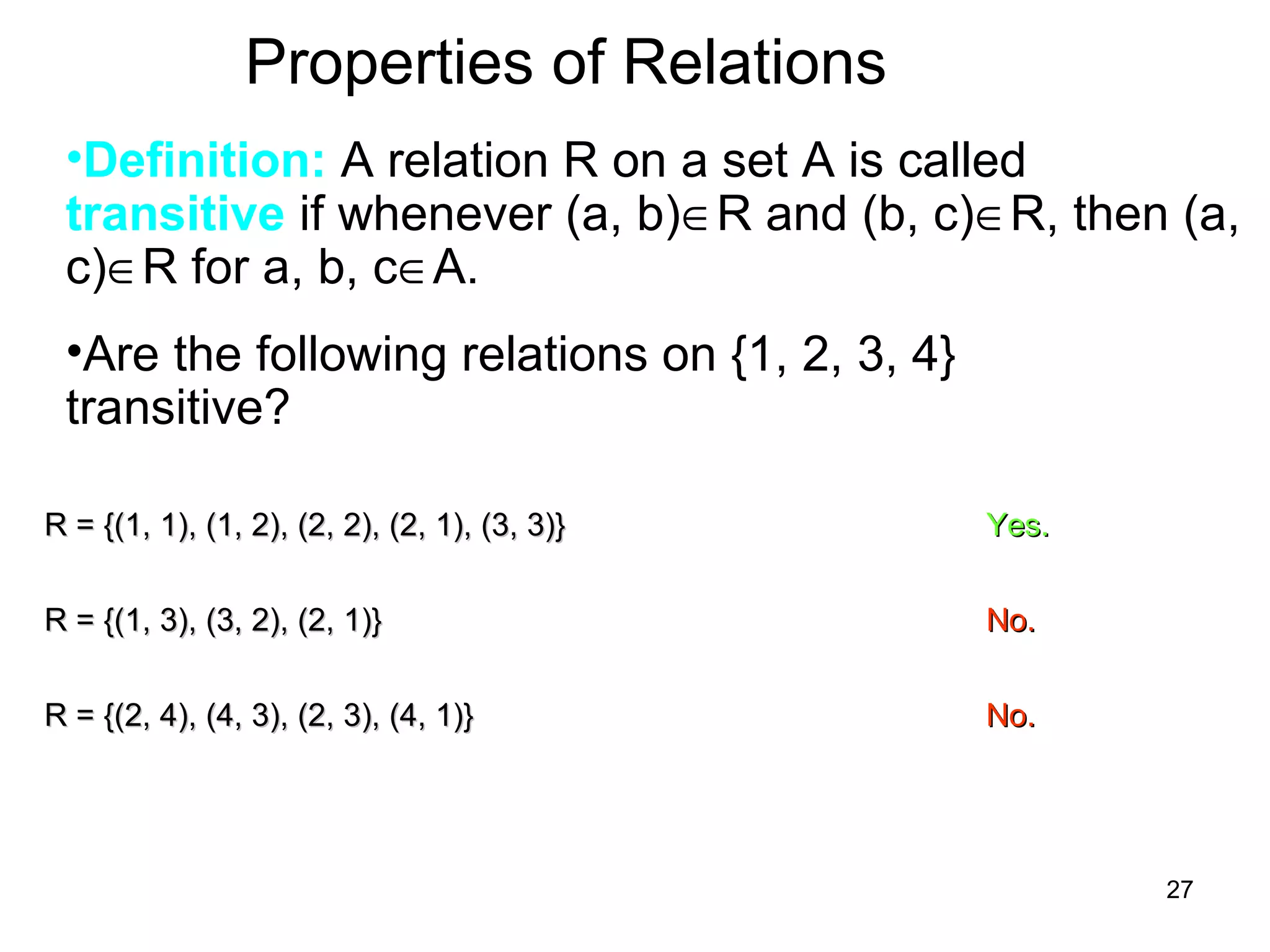 27
Properties of Relations
•Definition: A relation R on a set A is called
transitive if whenever (a, b)∈R and (b, c)∈R, then (a,
c)∈R for a, b, c∈A.
•Are the following relations on {1, 2, 3, 4}
transitive?
R = {(1, 1), (1, 2), (2, 2), (2, 1), (3, 3)}R = {(1, 1), (1, 2), (2, 2), (2, 1), (3, 3)} Yes.Yes.
R = {(1, 3), (3, 2), (2, 1)}R = {(1, 3), (3, 2), (2, 1)} No.No.
R = {(2, 4), (4, 3), (2, 3), (4, 1)}R = {(2, 4), (4, 3), (2, 3), (4, 1)} No.No.
 