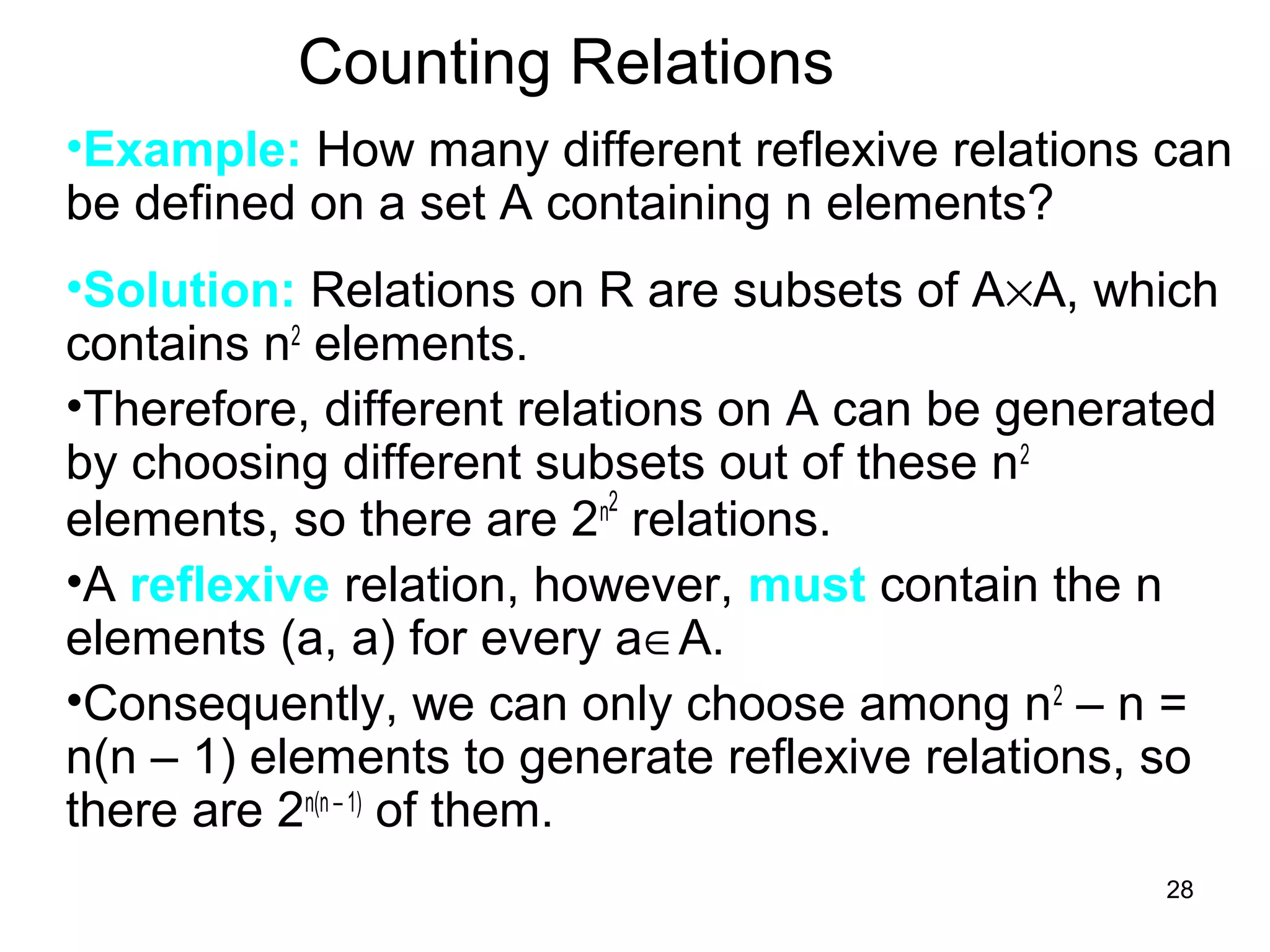 28
Counting Relations
•Example: How many different reflexive relations can
be defined on a set A containing n elements?
•Solution: Relations on R are subsets of A×A, which
contains n2
elements.
•Therefore, different relations on A can be generated
by choosing different subsets out of these n2
elements, so there are 2n2
relations.
•A reflexive relation, however, must contain the n
elements (a, a) for every a∈A.
•Consequently, we can only choose among n2
– n =
n(n – 1) elements to generate reflexive relations, so
there are 2n(n – 1)
of them.
 