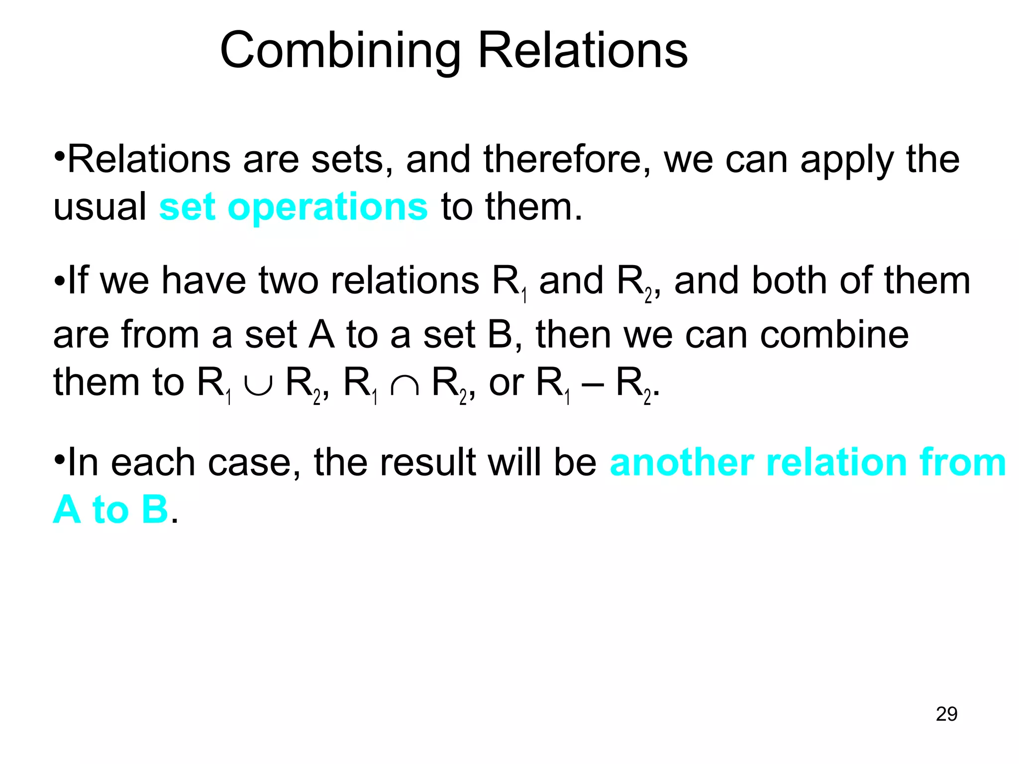 29
Combining Relations
•Relations are sets, and therefore, we can apply the
usual set operations to them.
•If we have two relations R1 and R2, and both of them
are from a set A to a set B, then we can combine
them to R1 ∪ R2, R1 ∩ R2, or R1 – R2.
•In each case, the result will be another relation from
A to B.
 