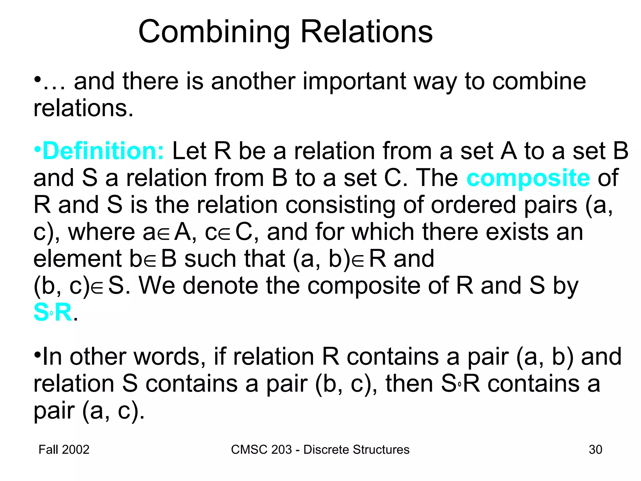 Fall 2002 CMSC 203 - Discrete Structures 30
Combining Relations
•… and there is another important way to combine
relations.
•Definition: Let R be a relation from a set A to a set B
and S a relation from B to a set C. The composite of
R and S is the relation consisting of ordered pairs (a,
c), where a∈A, c∈C, and for which there exists an
element b∈B such that (a, b)∈R and
(b, c)∈S. We denote the composite of R and S by
S°R.
•In other words, if relation R contains a pair (a, b) and
relation S contains a pair (b, c), then S°R contains a
pair (a, c).
 