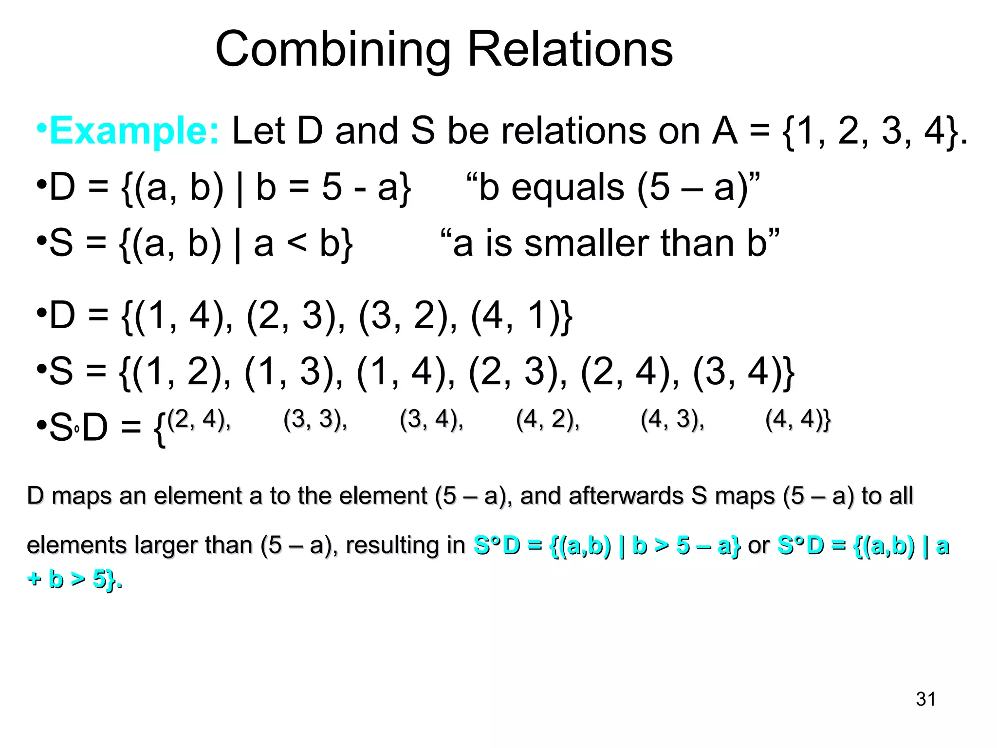 31
Combining Relations
•Example: Let D and S be relations on A = {1, 2, 3, 4}.
•D = {(a, b) | b = 5 - a} “b equals (5 – a)”
•S = {(a, b) | a < b} “a is smaller than b”
•D = {(1, 4), (2, 3), (3, 2), (4, 1)}
•S = {(1, 2), (1, 3), (1, 4), (2, 3), (2, 4), (3, 4)}
•S°D = {(2, 4),(2, 4), (3, 3),(3, 3), (3, 4),(3, 4), (4, 2),(4, 2), (4, 3),(4, 3),
D maps an element a to the element (5 – a), and afterwards S maps (5 – a) to allD maps an element a to the element (5 – a), and afterwards S maps (5 – a) to all
elements larger than (5 – a), resulting inelements larger than (5 – a), resulting in SS°°D = {(a,b) | b > 5 – a}D = {(a,b) | b > 5 – a} oror SS°°D = {(a,b) | aD = {(a,b) | a
+ b > 5}.+ b > 5}.
(4, 4)}(4, 4)}
 