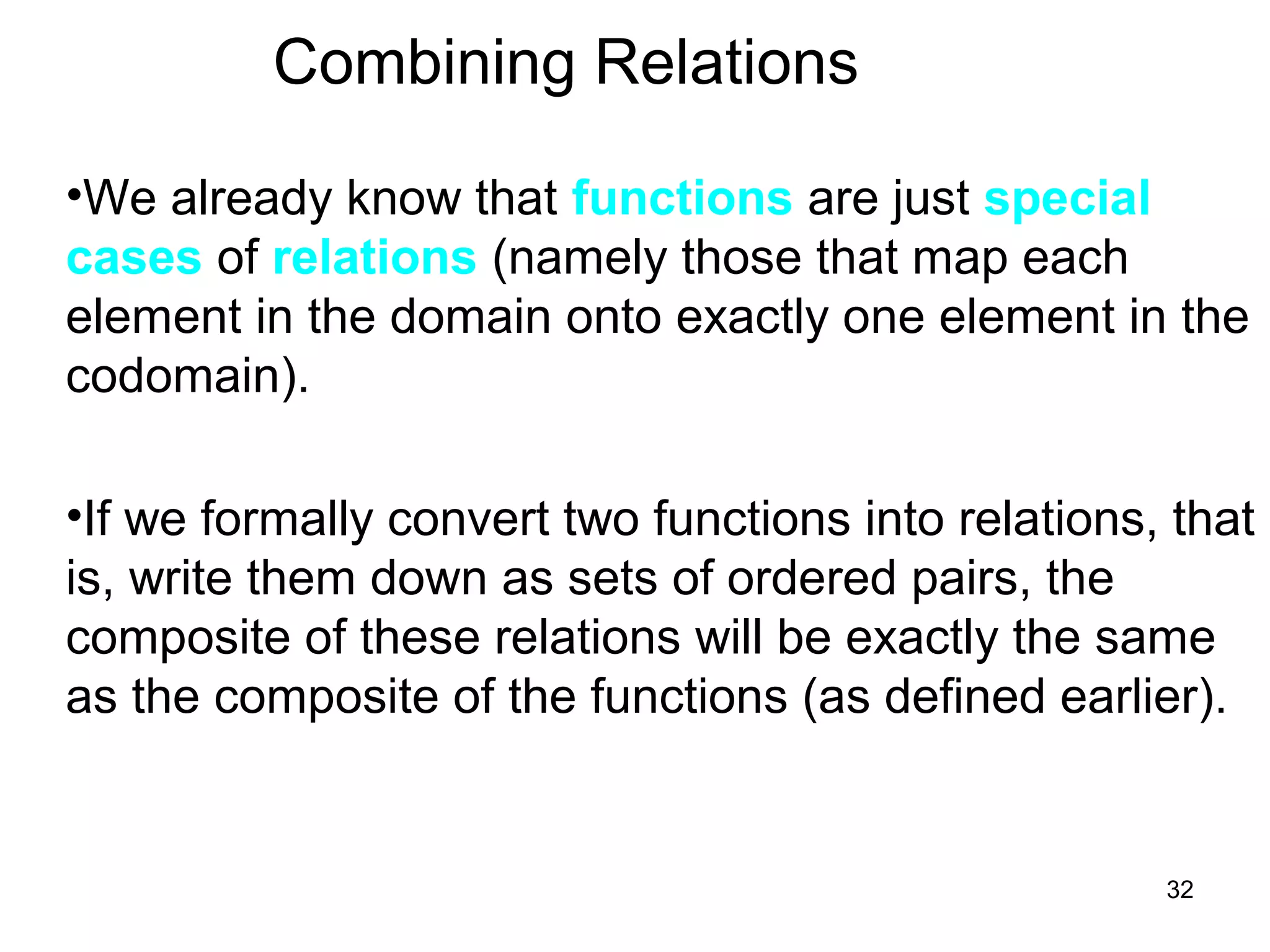 32
Combining Relations
•We already know that functions are just special
cases of relations (namely those that map each
element in the domain onto exactly one element in the
codomain).
•If we formally convert two functions into relations, that
is, write them down as sets of ordered pairs, the
composite of these relations will be exactly the same
as the composite of the functions (as defined earlier).
 