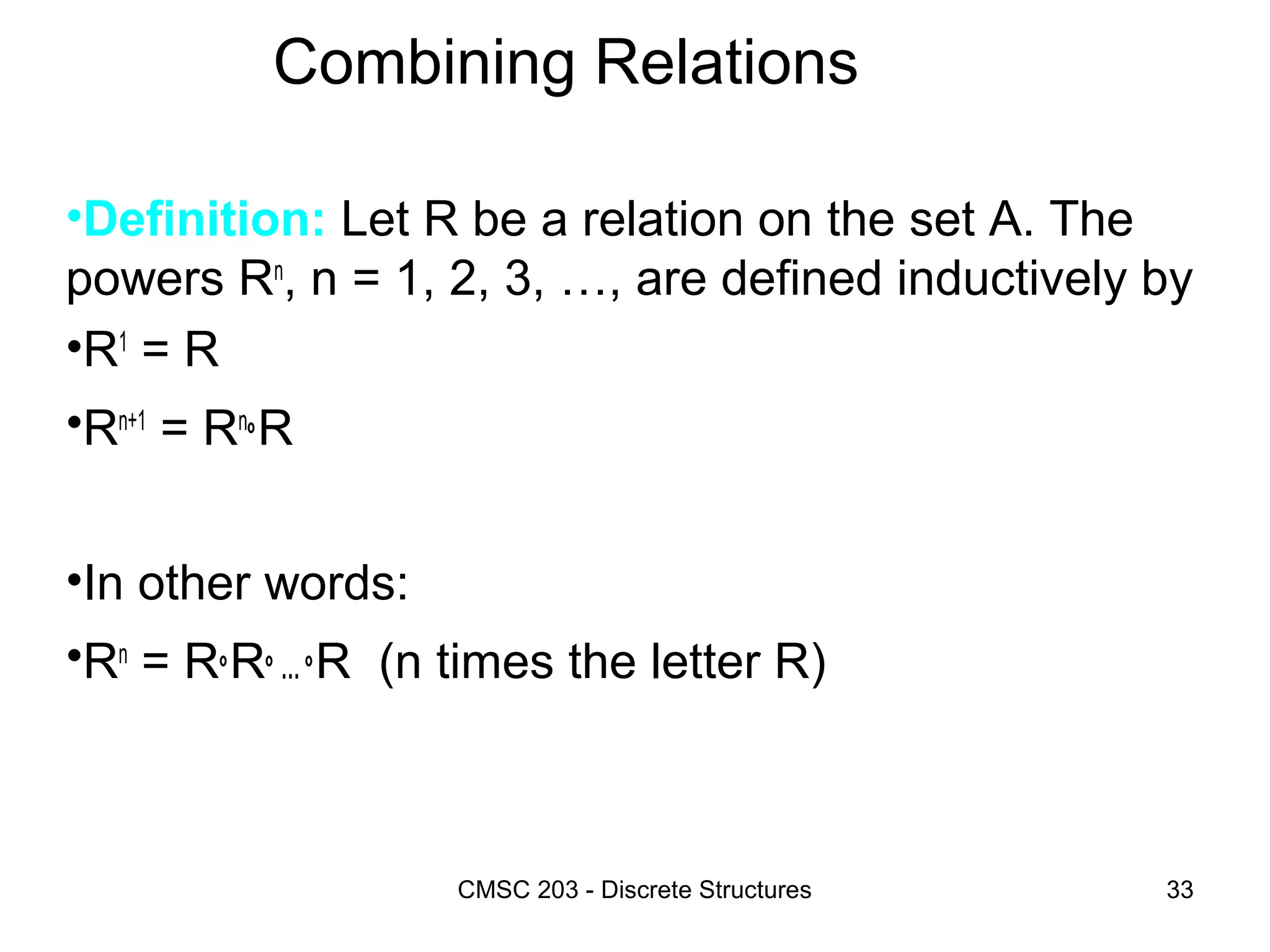 CMSC 203 - Discrete Structures 33
Combining Relations
•Definition: Let R be a relation on the set A. The
powers Rn
, n = 1, 2, 3, …, are defined inductively by
•R1
= R
•Rn+1
= Rn
°R
•In other words:
•Rn
= R°R° … °R (n times the letter R)
 
