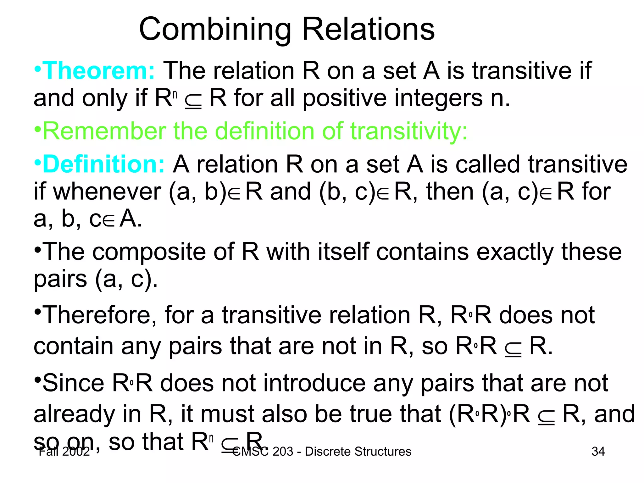 Fall 2002 CMSC 203 - Discrete Structures 34
Combining Relations
•Theorem: The relation R on a set A is transitive if
and only if Rn
⊆ R for all positive integers n.
•Remember the definition of transitivity:
•Definition: A relation R on a set A is called transitive
if whenever (a, b)∈R and (b, c)∈R, then (a, c)∈R for
a, b, c∈A.
•The composite of R with itself contains exactly these
pairs (a, c).
•Therefore, for a transitive relation R, R°R does not
contain any pairs that are not in R, so R°R ⊆ R.
•Since R°R does not introduce any pairs that are not
already in R, it must also be true that (R°R)°R ⊆ R, and
so on, so that Rn
⊆ R.
 