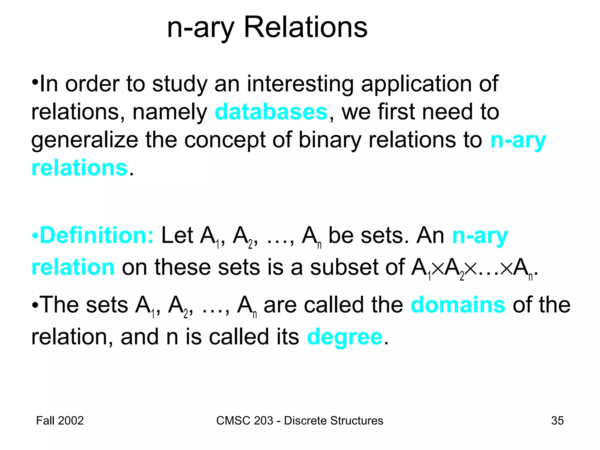 Fall 2002 CMSC 203 - Discrete Structures 35
n-ary Relations
•In order to study an interesting application of
relations, namely databases, we first need to
generalize the concept of binary relations to n-ary
relations.
•Definition: Let A1, A2, …, An be sets. An n-ary
relation on these sets is a subset of A1×A2×…×An.
•The sets A1, A2, …, An are called the domains of the
relation, and n is called its degree.
 