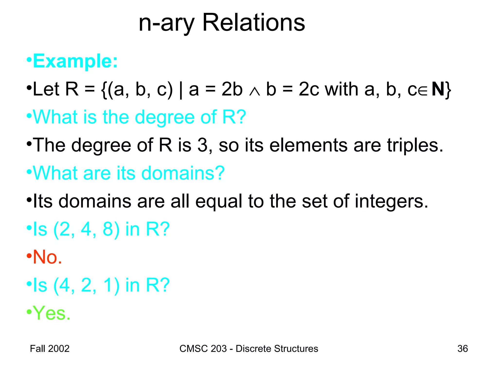 Fall 2002 CMSC 203 - Discrete Structures 36
n-ary Relations
•Example:
•Let R = {(a, b, c) | a = 2b ∧ b = 2c with a, b, c∈N}
•What is the degree of R?
•The degree of R is 3, so its elements are triples.
•What are its domains?
•Its domains are all equal to the set of integers.
•Is (2, 4, 8) in R?
•No.
•Is (4, 2, 1) in R?
•Yes.
 