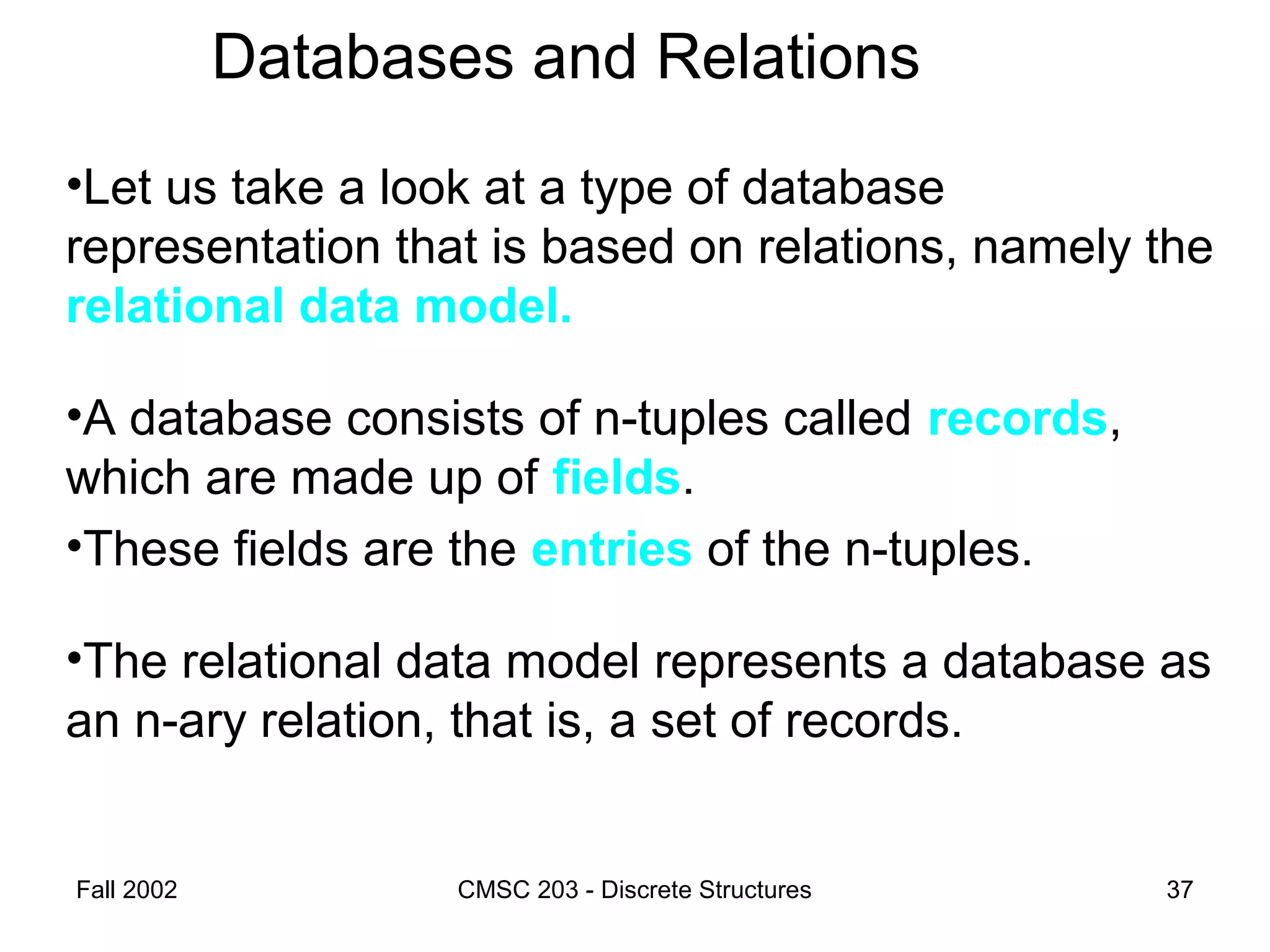 Fall 2002 CMSC 203 - Discrete Structures 37
Databases and Relations
•Let us take a look at a type of database
representation that is based on relations, namely the
relational data model.
•A database consists of n-tuples called records,
which are made up of fields.
•These fields are the entries of the n-tuples.
•The relational data model represents a database as
an n-ary relation, that is, a set of records.
 