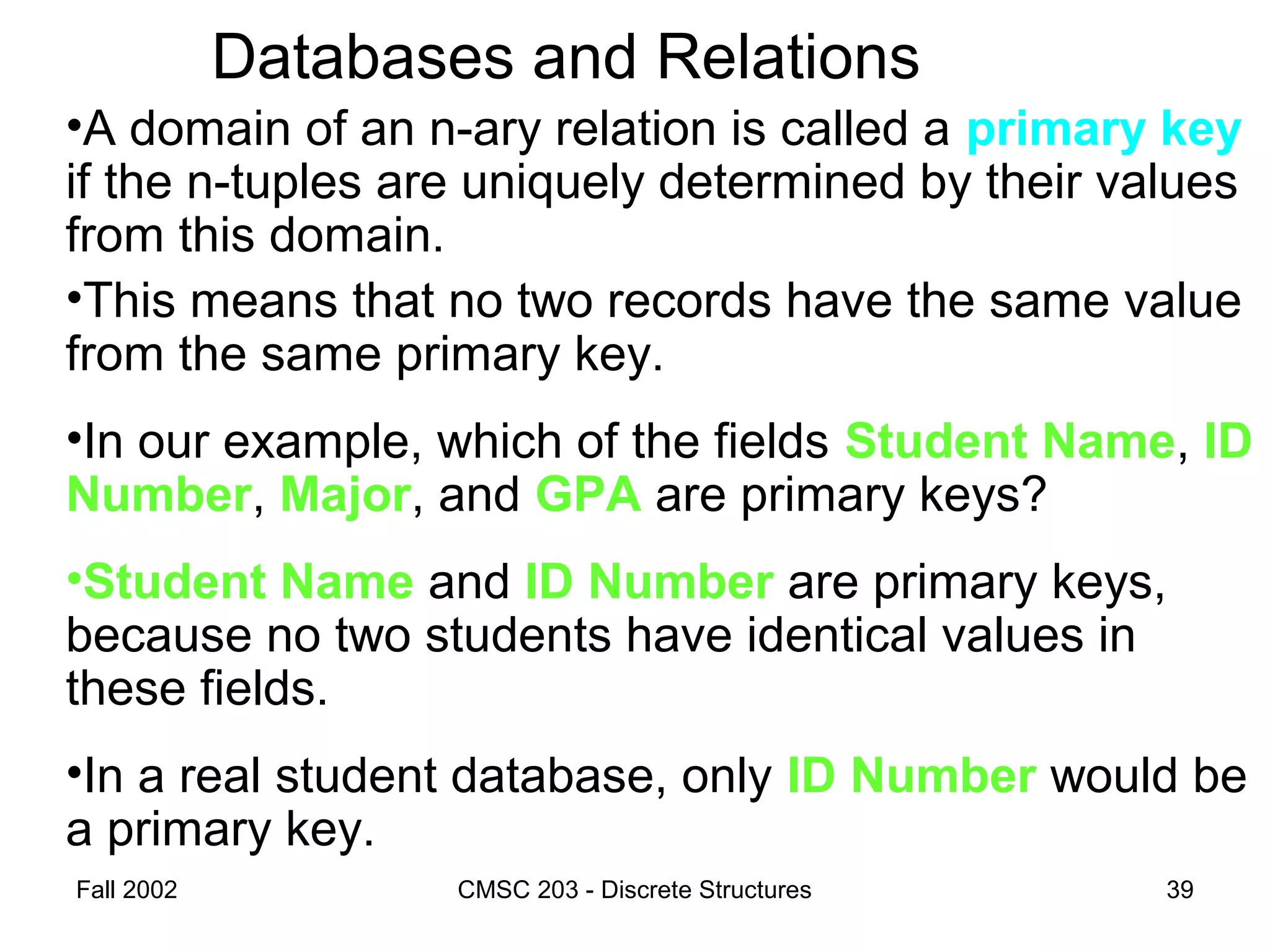 Fall 2002 CMSC 203 - Discrete Structures 39
Databases and Relations
•A domain of an n-ary relation is called a primary key
if the n-tuples are uniquely determined by their values
from this domain.
•This means that no two records have the same value
from the same primary key.
•In our example, which of the fields Student Name, ID
Number, Major, and GPA are primary keys?
•Student Name and ID Number are primary keys,
because no two students have identical values in
these fields.
•In a real student database, only ID Number would be
a primary key.
 