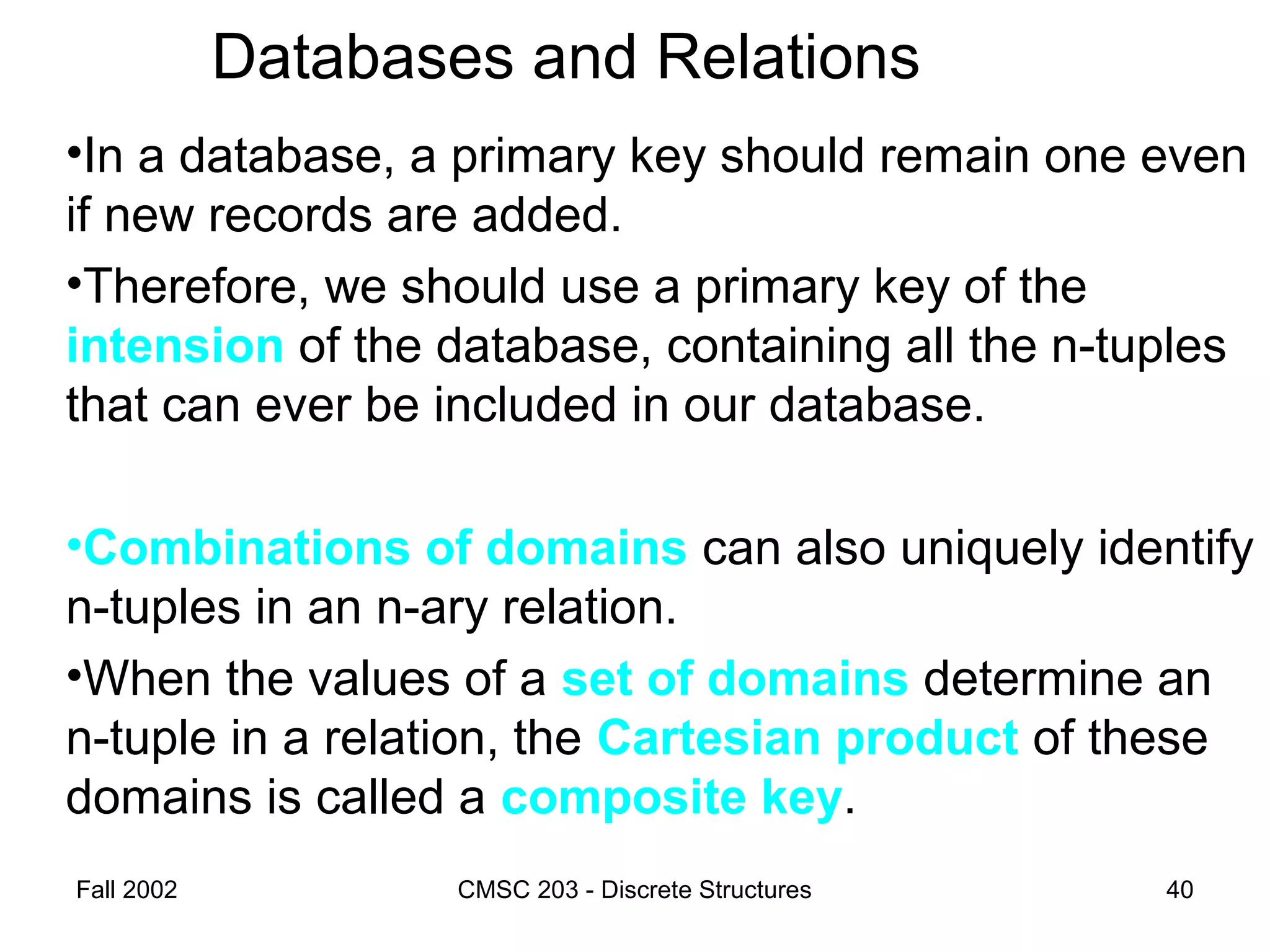 Fall 2002 CMSC 203 - Discrete Structures 40
Databases and Relations
•In a database, a primary key should remain one even
if new records are added.
•Therefore, we should use a primary key of the
intension of the database, containing all the n-tuples
that can ever be included in our database.
•Combinations of domains can also uniquely identify
n-tuples in an n-ary relation.
•When the values of a set of domains determine an
n-tuple in a relation, the Cartesian product of these
domains is called a composite key.
 
