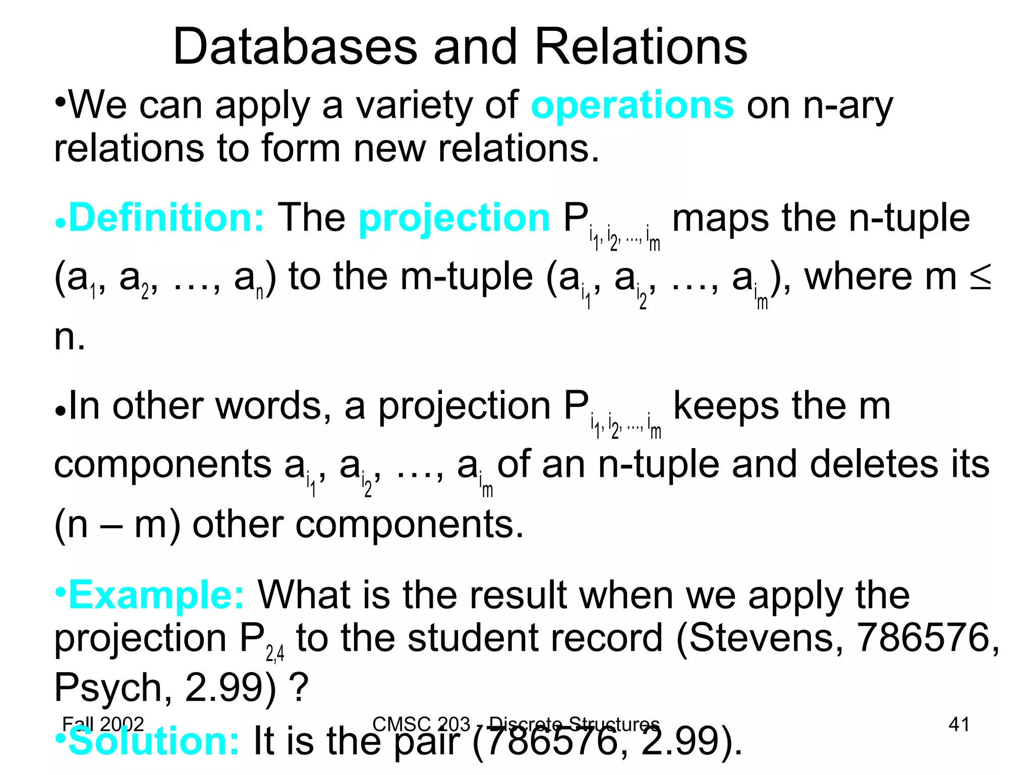 Fall 2002 CMSC 203 - Discrete Structures 41
Databases and Relations
•We can apply a variety of operations on n-ary
relations to form new relations.
•Definition: The projection Pi1, i2, …, im
maps the n-tuple
(a1, a2, …, an) to the m-tuple (ai1
, ai2
, …, aim
), where m ≤
n.
•In other words, a projection Pi1, i2, …, im
keeps the m
components ai1
, ai2
, …, aim
of an n-tuple and deletes its
(n – m) other components.
•Example: What is the result when we apply the
projection P2,4 to the student record (Stevens, 786576,
Psych, 2.99) ?
•Solution: It is the pair (786576, 2.99).
 