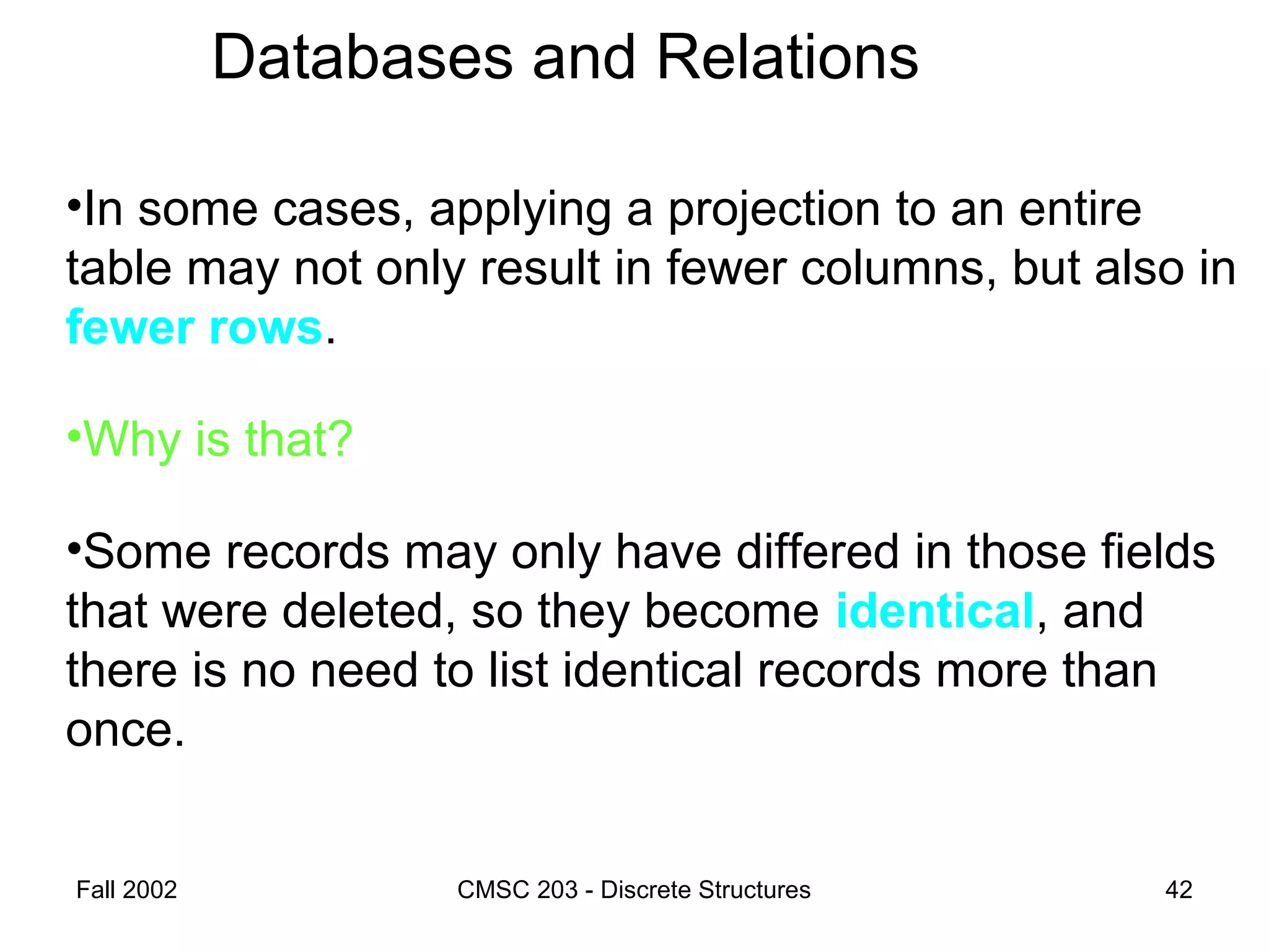 Fall 2002 CMSC 203 - Discrete Structures 42
Databases and Relations
•In some cases, applying a projection to an entire
table may not only result in fewer columns, but also in
fewer rows.
•Why is that?
•Some records may only have differed in those fields
that were deleted, so they become identical, and
there is no need to list identical records more than
once.
 