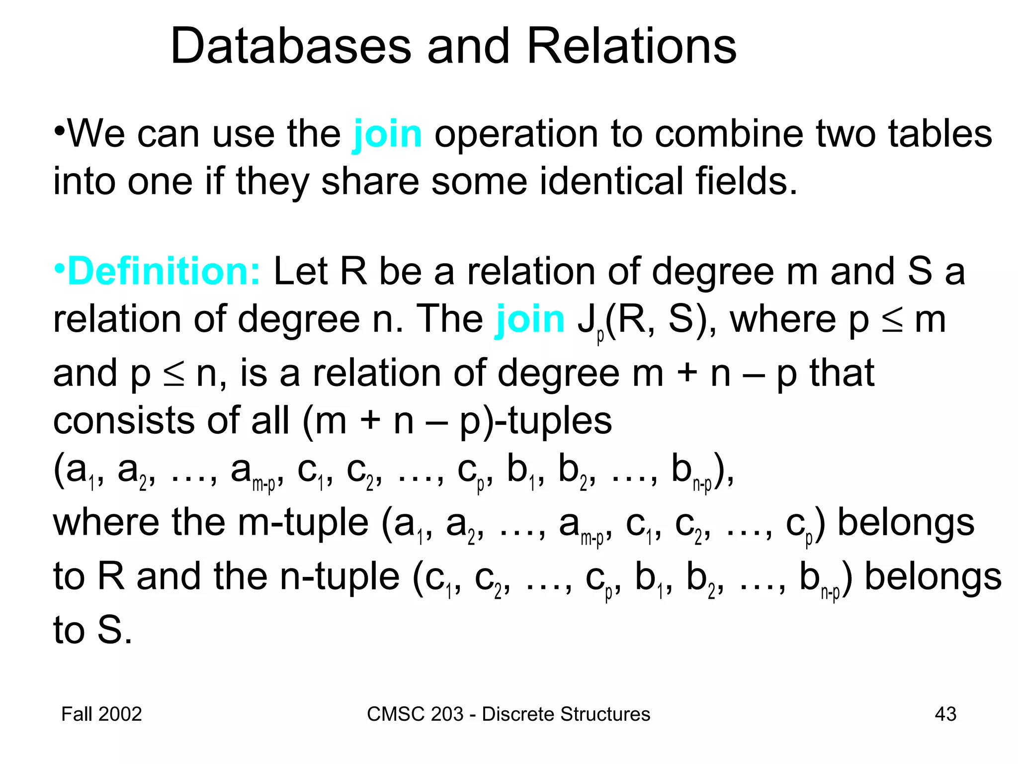 Fall 2002 CMSC 203 - Discrete Structures 43
Databases and Relations
•We can use the join operation to combine two tables
into one if they share some identical fields.
•Definition: Let R be a relation of degree m and S a
relation of degree n. The join Jp(R, S), where p ≤ m
and p ≤ n, is a relation of degree m + n – p that
consists of all (m + n – p)-tuples
(a1, a2, …, am-p, c1, c2, …, cp, b1, b2, …, bn-p),
where the m-tuple (a1, a2, …, am-p, c1, c2, …, cp) belongs
to R and the n-tuple (c1, c2, …, cp, b1, b2, …, bn-p) belongs
to S.
 