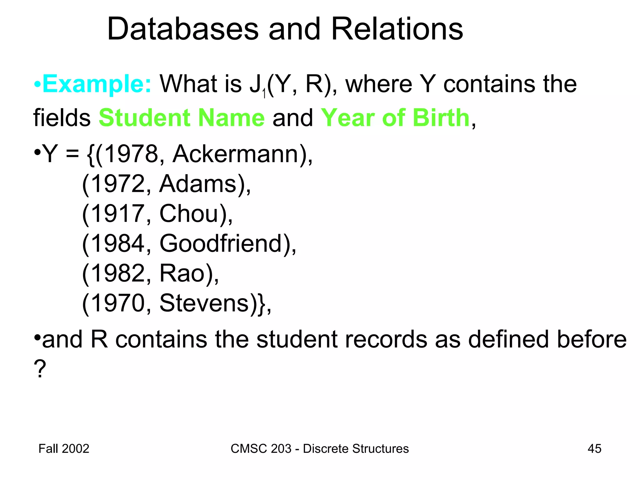 Fall 2002 CMSC 203 - Discrete Structures 45
Databases and Relations
•Example: What is J1(Y, R), where Y contains the
fields Student Name and Year of Birth,
•Y = {(1978, Ackermann),
(1972, Adams),
(1917, Chou),
(1984, Goodfriend),
(1982, Rao),
(1970, Stevens)},
•and R contains the student records as defined before
?
 